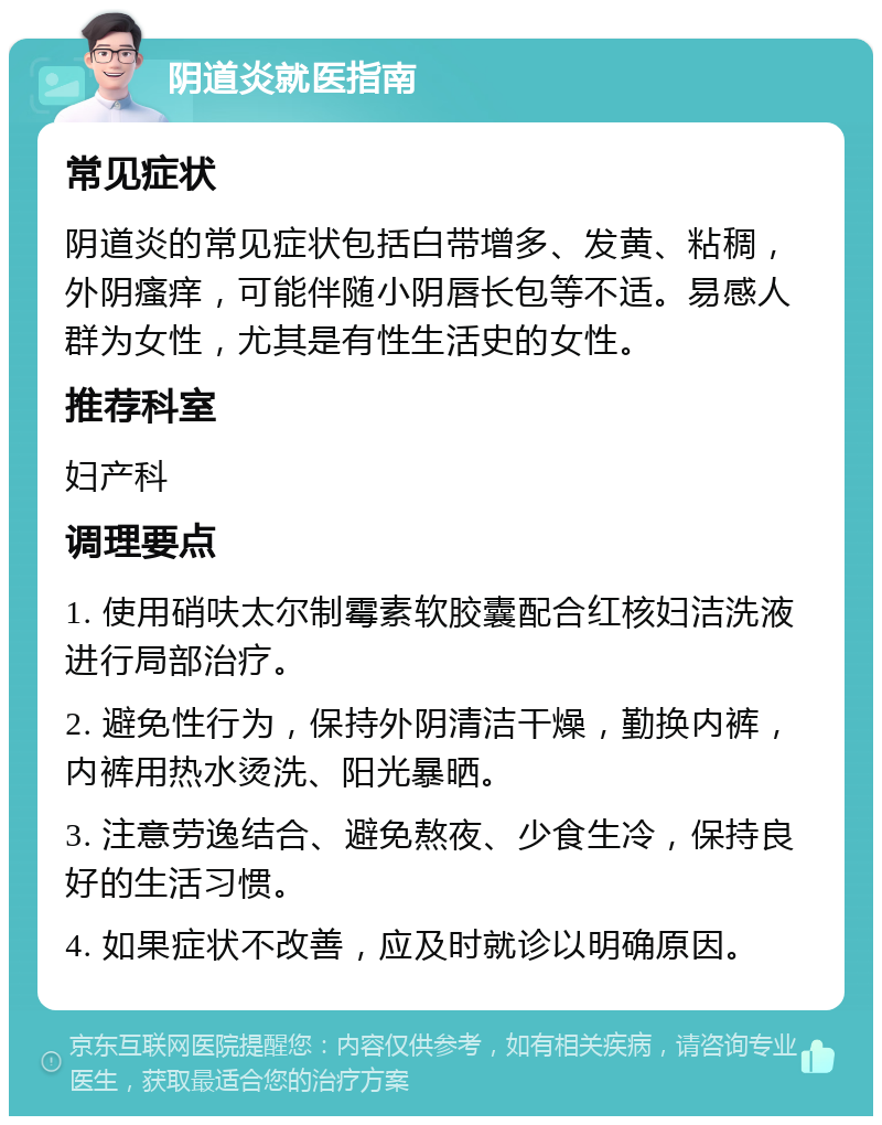 阴道炎就医指南 常见症状 阴道炎的常见症状包括白带增多、发黄、粘稠，外阴瘙痒，可能伴随小阴唇长包等不适。易感人群为女性，尤其是有性生活史的女性。 推荐科室 妇产科 调理要点 1. 使用硝呋太尔制霉素软胶囊配合红核妇洁洗液进行局部治疗。 2. 避免性行为，保持外阴清洁干燥，勤换内裤，内裤用热水烫洗、阳光暴晒。 3. 注意劳逸结合、避免熬夜、少食生冷，保持良好的生活习惯。 4. 如果症状不改善，应及时就诊以明确原因。