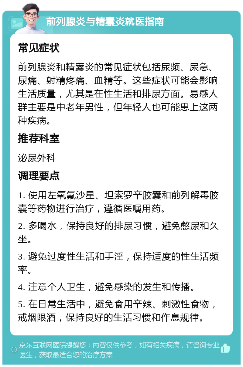 前列腺炎与精囊炎就医指南 常见症状 前列腺炎和精囊炎的常见症状包括尿频、尿急、尿痛、射精疼痛、血精等。这些症状可能会影响生活质量，尤其是在性生活和排尿方面。易感人群主要是中老年男性，但年轻人也可能患上这两种疾病。 推荐科室 泌尿外科 调理要点 1. 使用左氧氟沙星、坦索罗辛胶囊和前列解毒胶囊等药物进行治疗，遵循医嘱用药。 2. 多喝水，保持良好的排尿习惯，避免憋尿和久坐。 3. 避免过度性生活和手淫，保持适度的性生活频率。 4. 注意个人卫生，避免感染的发生和传播。 5. 在日常生活中，避免食用辛辣、刺激性食物，戒烟限酒，保持良好的生活习惯和作息规律。