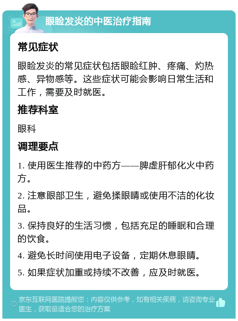 眼睑发炎的中医治疗指南 常见症状 眼睑发炎的常见症状包括眼睑红肿、疼痛、灼热感、异物感等。这些症状可能会影响日常生活和工作，需要及时就医。 推荐科室 眼科 调理要点 1. 使用医生推荐的中药方——脾虚肝郁化火中药方。 2. 注意眼部卫生，避免揉眼睛或使用不洁的化妆品。 3. 保持良好的生活习惯，包括充足的睡眠和合理的饮食。 4. 避免长时间使用电子设备，定期休息眼睛。 5. 如果症状加重或持续不改善，应及时就医。