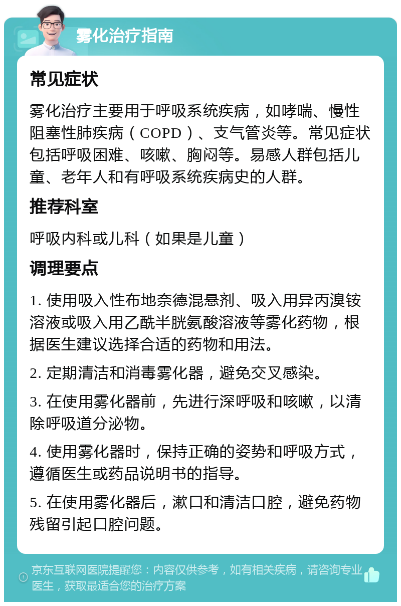 雾化治疗指南 常见症状 雾化治疗主要用于呼吸系统疾病，如哮喘、慢性阻塞性肺疾病（COPD）、支气管炎等。常见症状包括呼吸困难、咳嗽、胸闷等。易感人群包括儿童、老年人和有呼吸系统疾病史的人群。 推荐科室 呼吸内科或儿科（如果是儿童） 调理要点 1. 使用吸入性布地奈德混悬剂、吸入用异丙溴铵溶液或吸入用乙酰半胱氨酸溶液等雾化药物，根据医生建议选择合适的药物和用法。 2. 定期清洁和消毒雾化器，避免交叉感染。 3. 在使用雾化器前，先进行深呼吸和咳嗽，以清除呼吸道分泌物。 4. 使用雾化器时，保持正确的姿势和呼吸方式，遵循医生或药品说明书的指导。 5. 在使用雾化器后，漱口和清洁口腔，避免药物残留引起口腔问题。