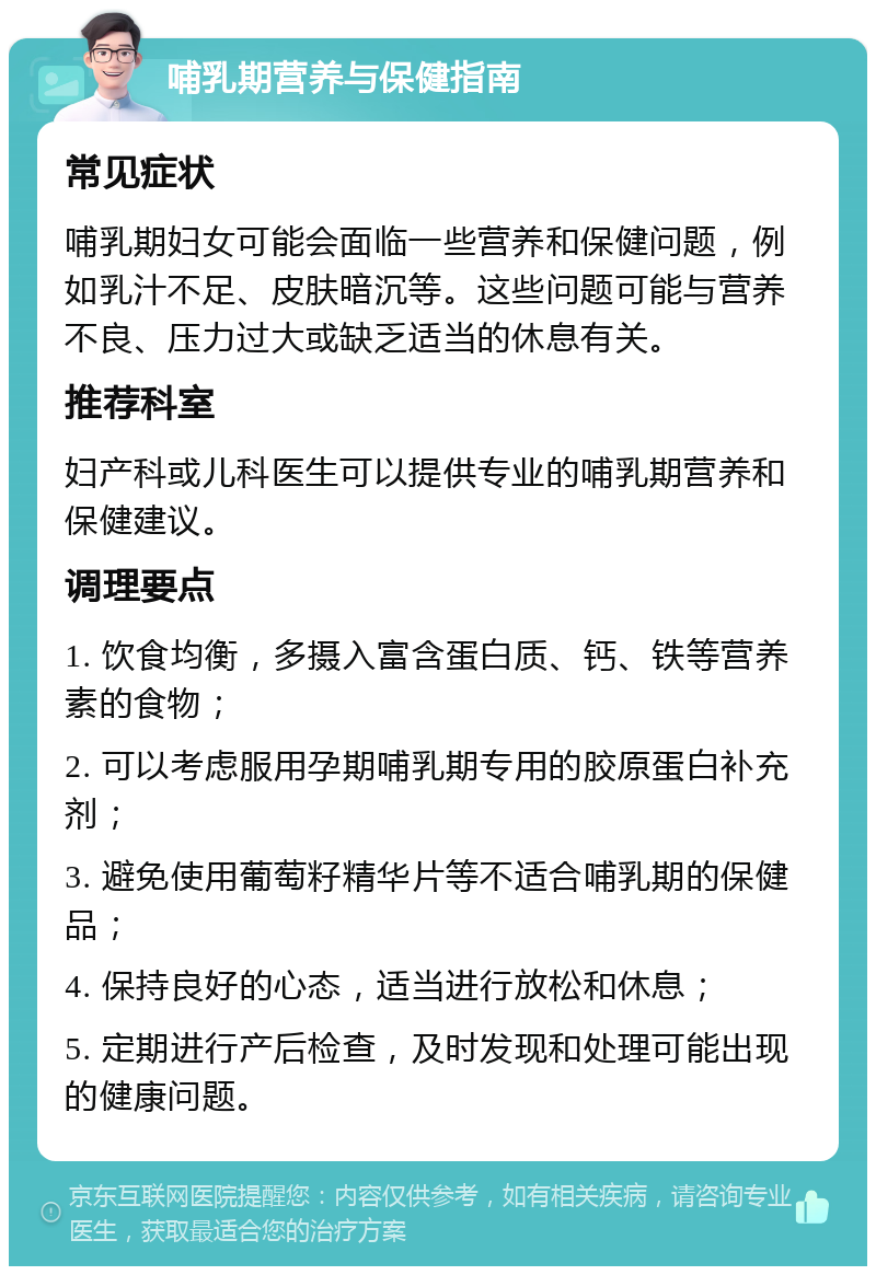 哺乳期营养与保健指南 常见症状 哺乳期妇女可能会面临一些营养和保健问题，例如乳汁不足、皮肤暗沉等。这些问题可能与营养不良、压力过大或缺乏适当的休息有关。 推荐科室 妇产科或儿科医生可以提供专业的哺乳期营养和保健建议。 调理要点 1. 饮食均衡，多摄入富含蛋白质、钙、铁等营养素的食物； 2. 可以考虑服用孕期哺乳期专用的胶原蛋白补充剂； 3. 避免使用葡萄籽精华片等不适合哺乳期的保健品； 4. 保持良好的心态，适当进行放松和休息； 5. 定期进行产后检查，及时发现和处理可能出现的健康问题。