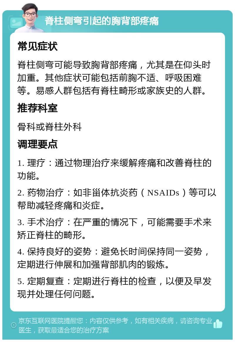 脊柱侧弯引起的胸背部疼痛 常见症状 脊柱侧弯可能导致胸背部疼痛，尤其是在仰头时加重。其他症状可能包括前胸不适、呼吸困难等。易感人群包括有脊柱畸形或家族史的人群。 推荐科室 骨科或脊柱外科 调理要点 1. 理疗：通过物理治疗来缓解疼痛和改善脊柱的功能。 2. 药物治疗：如非甾体抗炎药（NSAIDs）等可以帮助减轻疼痛和炎症。 3. 手术治疗：在严重的情况下，可能需要手术来矫正脊柱的畸形。 4. 保持良好的姿势：避免长时间保持同一姿势，定期进行伸展和加强背部肌肉的锻炼。 5. 定期复查：定期进行脊柱的检查，以便及早发现并处理任何问题。