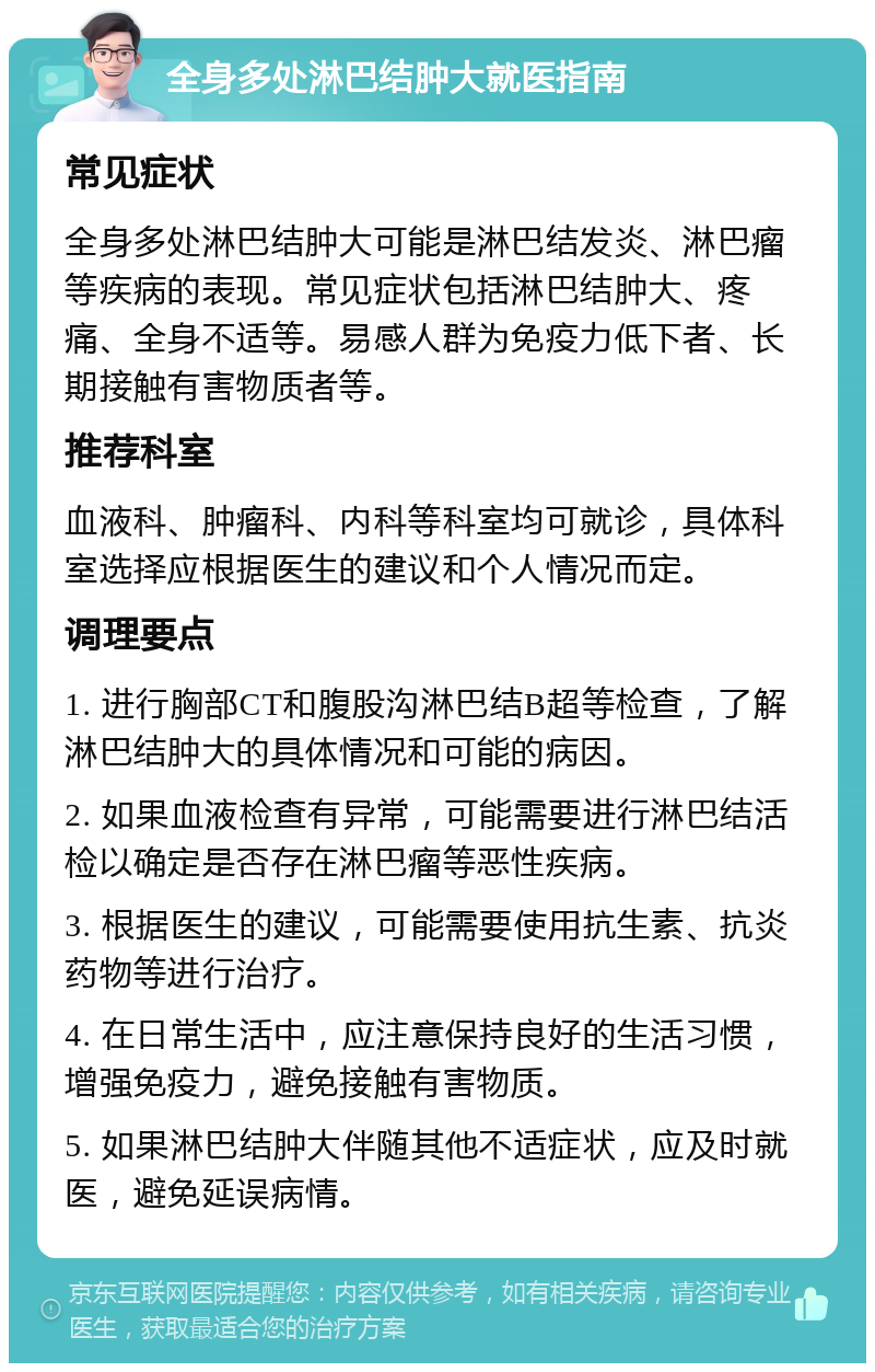 全身多处淋巴结肿大就医指南 常见症状 全身多处淋巴结肿大可能是淋巴结发炎、淋巴瘤等疾病的表现。常见症状包括淋巴结肿大、疼痛、全身不适等。易感人群为免疫力低下者、长期接触有害物质者等。 推荐科室 血液科、肿瘤科、内科等科室均可就诊，具体科室选择应根据医生的建议和个人情况而定。 调理要点 1. 进行胸部CT和腹股沟淋巴结B超等检查，了解淋巴结肿大的具体情况和可能的病因。 2. 如果血液检查有异常，可能需要进行淋巴结活检以确定是否存在淋巴瘤等恶性疾病。 3. 根据医生的建议，可能需要使用抗生素、抗炎药物等进行治疗。 4. 在日常生活中，应注意保持良好的生活习惯，增强免疫力，避免接触有害物质。 5. 如果淋巴结肿大伴随其他不适症状，应及时就医，避免延误病情。