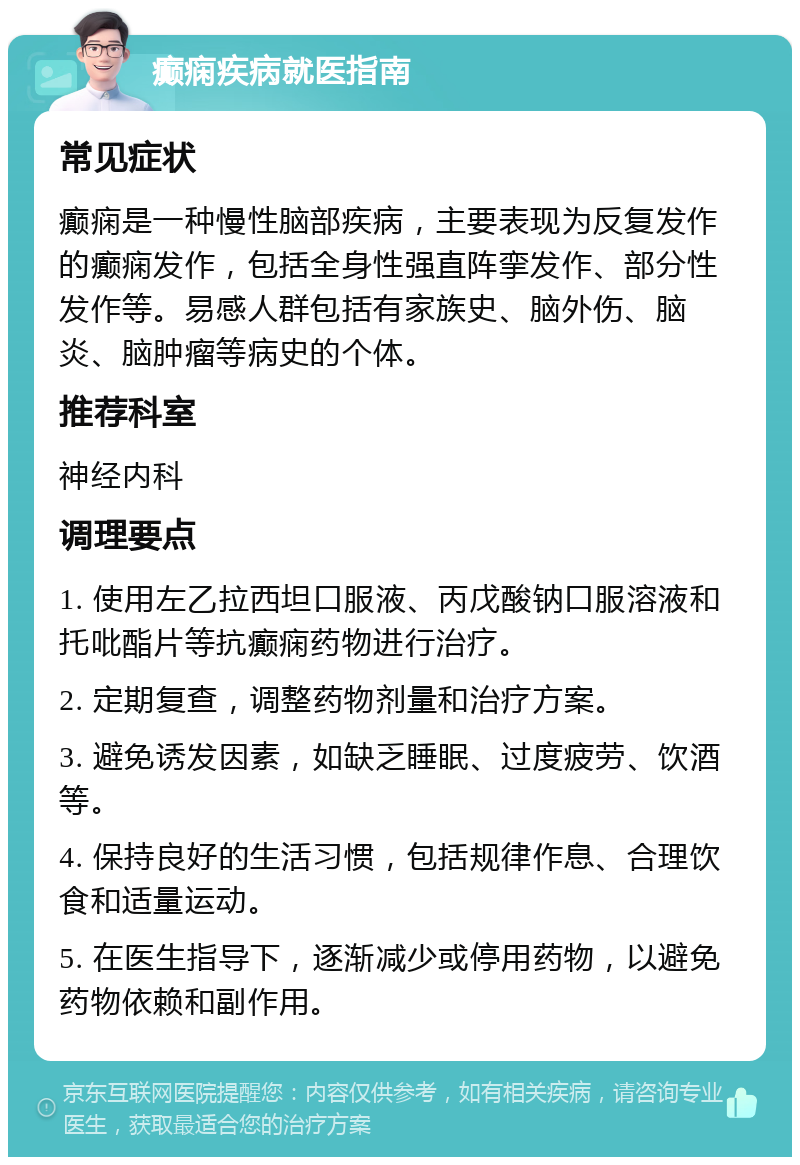 癫痫疾病就医指南 常见症状 癫痫是一种慢性脑部疾病，主要表现为反复发作的癫痫发作，包括全身性强直阵挛发作、部分性发作等。易感人群包括有家族史、脑外伤、脑炎、脑肿瘤等病史的个体。 推荐科室 神经内科 调理要点 1. 使用左乙拉西坦口服液、丙戊酸钠口服溶液和托吡酯片等抗癫痫药物进行治疗。 2. 定期复查，调整药物剂量和治疗方案。 3. 避免诱发因素，如缺乏睡眠、过度疲劳、饮酒等。 4. 保持良好的生活习惯，包括规律作息、合理饮食和适量运动。 5. 在医生指导下，逐渐减少或停用药物，以避免药物依赖和副作用。