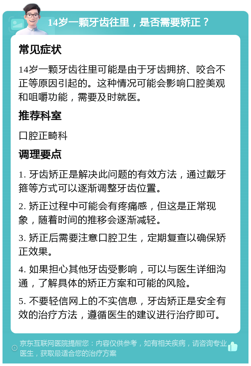 14岁一颗牙齿往里，是否需要矫正？ 常见症状 14岁一颗牙齿往里可能是由于牙齿拥挤、咬合不正等原因引起的。这种情况可能会影响口腔美观和咀嚼功能，需要及时就医。 推荐科室 口腔正畸科 调理要点 1. 牙齿矫正是解决此问题的有效方法，通过戴牙箍等方式可以逐渐调整牙齿位置。 2. 矫正过程中可能会有疼痛感，但这是正常现象，随着时间的推移会逐渐减轻。 3. 矫正后需要注意口腔卫生，定期复查以确保矫正效果。 4. 如果担心其他牙齿受影响，可以与医生详细沟通，了解具体的矫正方案和可能的风险。 5. 不要轻信网上的不实信息，牙齿矫正是安全有效的治疗方法，遵循医生的建议进行治疗即可。