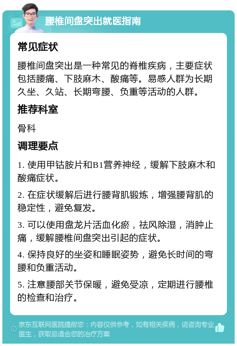 腰椎间盘突出就医指南 常见症状 腰椎间盘突出是一种常见的脊椎疾病，主要症状包括腰痛、下肢麻木、酸痛等。易感人群为长期久坐、久站、长期弯腰、负重等活动的人群。 推荐科室 骨科 调理要点 1. 使用甲钴胺片和B1营养神经，缓解下肢麻木和酸痛症状。 2. 在症状缓解后进行腰背肌锻炼，增强腰背肌的稳定性，避免复发。 3. 可以使用盘龙片活血化瘀，祛风除湿，消肿止痛，缓解腰椎间盘突出引起的症状。 4. 保持良好的坐姿和睡眠姿势，避免长时间的弯腰和负重活动。 5. 注意腰部关节保暖，避免受凉，定期进行腰椎的检查和治疗。