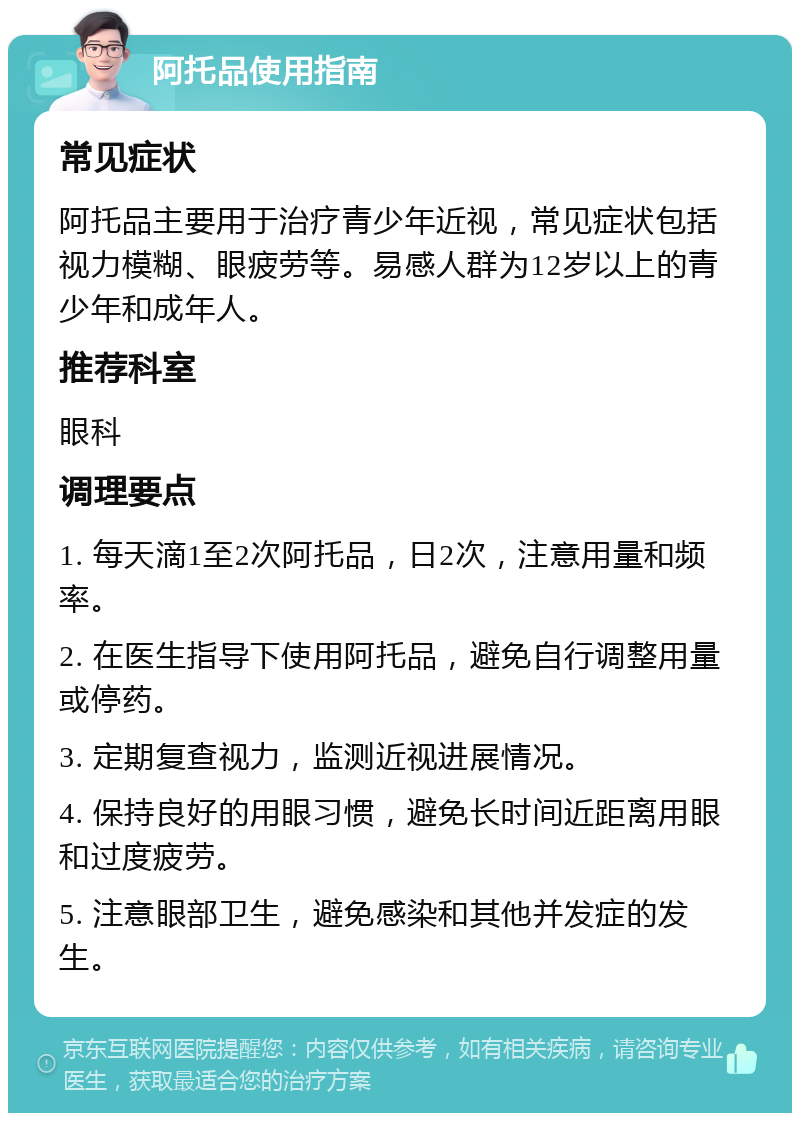 阿托品使用指南 常见症状 阿托品主要用于治疗青少年近视，常见症状包括视力模糊、眼疲劳等。易感人群为12岁以上的青少年和成年人。 推荐科室 眼科 调理要点 1. 每天滴1至2次阿托品，日2次，注意用量和频率。 2. 在医生指导下使用阿托品，避免自行调整用量或停药。 3. 定期复查视力，监测近视进展情况。 4. 保持良好的用眼习惯，避免长时间近距离用眼和过度疲劳。 5. 注意眼部卫生，避免感染和其他并发症的发生。