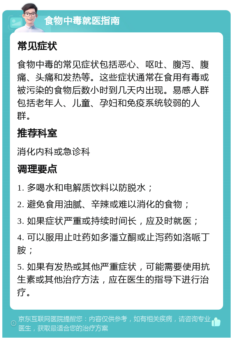 食物中毒就医指南 常见症状 食物中毒的常见症状包括恶心、呕吐、腹泻、腹痛、头痛和发热等。这些症状通常在食用有毒或被污染的食物后数小时到几天内出现。易感人群包括老年人、儿童、孕妇和免疫系统较弱的人群。 推荐科室 消化内科或急诊科 调理要点 1. 多喝水和电解质饮料以防脱水； 2. 避免食用油腻、辛辣或难以消化的食物； 3. 如果症状严重或持续时间长，应及时就医； 4. 可以服用止吐药如多潘立酮或止泻药如洛哌丁胺； 5. 如果有发热或其他严重症状，可能需要使用抗生素或其他治疗方法，应在医生的指导下进行治疗。