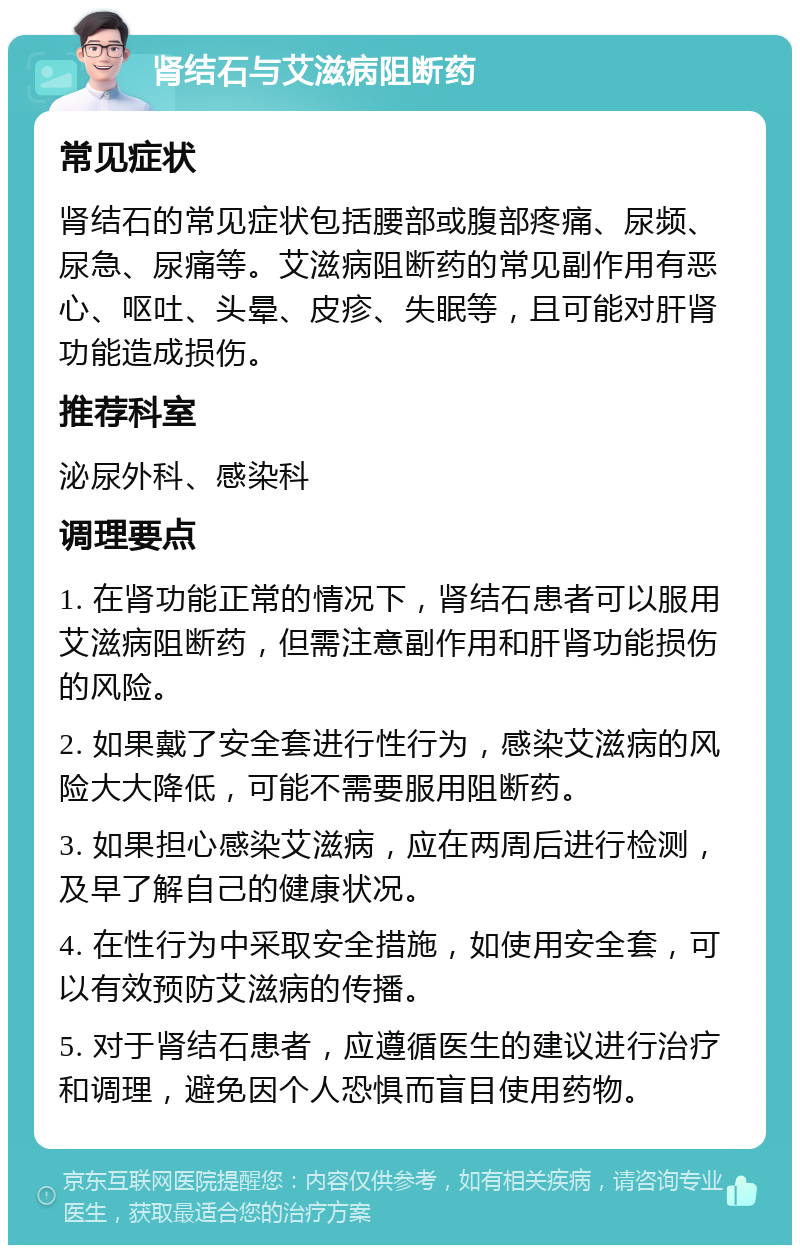 肾结石与艾滋病阻断药 常见症状 肾结石的常见症状包括腰部或腹部疼痛、尿频、尿急、尿痛等。艾滋病阻断药的常见副作用有恶心、呕吐、头晕、皮疹、失眠等，且可能对肝肾功能造成损伤。 推荐科室 泌尿外科、感染科 调理要点 1. 在肾功能正常的情况下，肾结石患者可以服用艾滋病阻断药，但需注意副作用和肝肾功能损伤的风险。 2. 如果戴了安全套进行性行为，感染艾滋病的风险大大降低，可能不需要服用阻断药。 3. 如果担心感染艾滋病，应在两周后进行检测，及早了解自己的健康状况。 4. 在性行为中采取安全措施，如使用安全套，可以有效预防艾滋病的传播。 5. 对于肾结石患者，应遵循医生的建议进行治疗和调理，避免因个人恐惧而盲目使用药物。