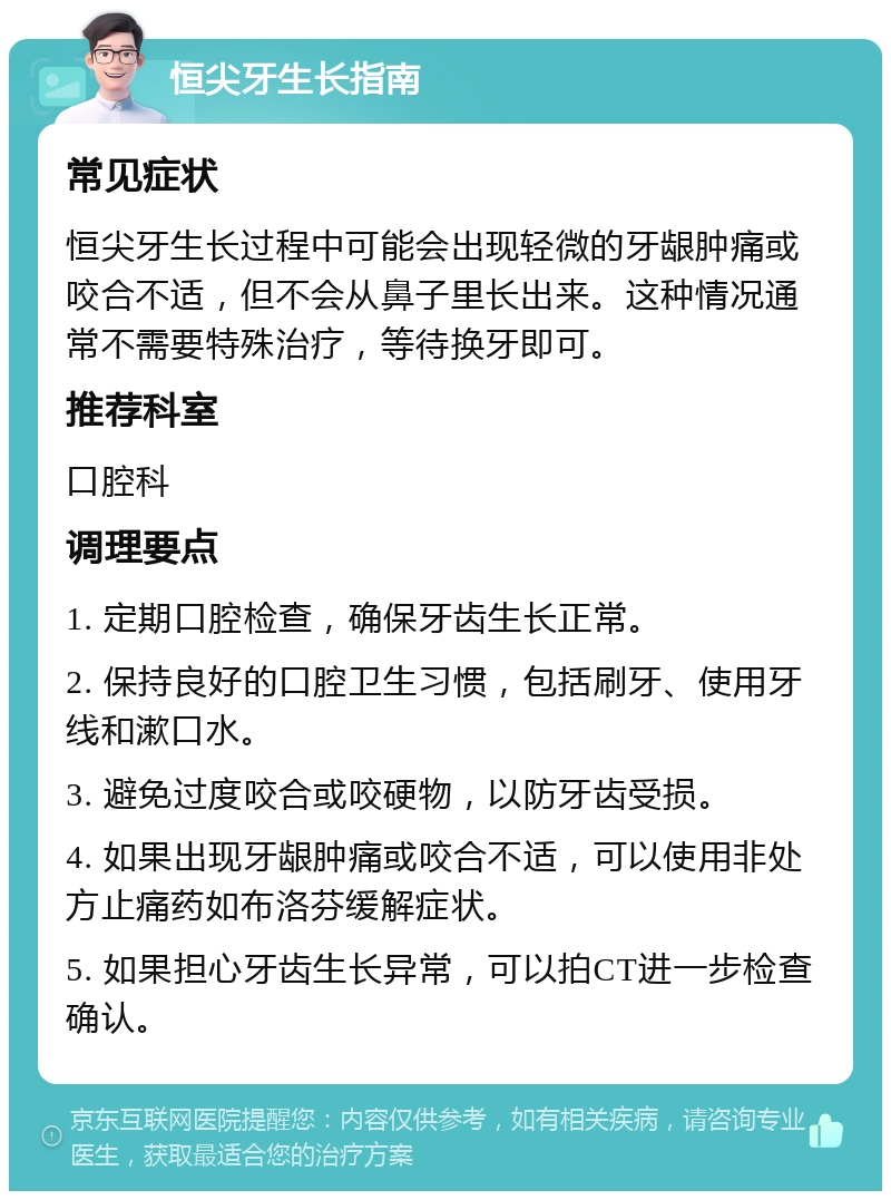 恒尖牙生长指南 常见症状 恒尖牙生长过程中可能会出现轻微的牙龈肿痛或咬合不适，但不会从鼻子里长出来。这种情况通常不需要特殊治疗，等待换牙即可。 推荐科室 口腔科 调理要点 1. 定期口腔检查，确保牙齿生长正常。 2. 保持良好的口腔卫生习惯，包括刷牙、使用牙线和漱口水。 3. 避免过度咬合或咬硬物，以防牙齿受损。 4. 如果出现牙龈肿痛或咬合不适，可以使用非处方止痛药如布洛芬缓解症状。 5. 如果担心牙齿生长异常，可以拍CT进一步检查确认。