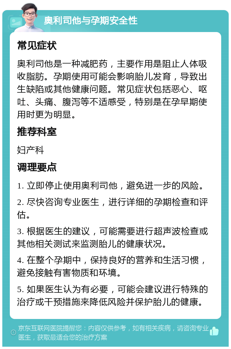 奥利司他与孕期安全性 常见症状 奥利司他是一种减肥药，主要作用是阻止人体吸收脂肪。孕期使用可能会影响胎儿发育，导致出生缺陷或其他健康问题。常见症状包括恶心、呕吐、头痛、腹泻等不适感受，特别是在孕早期使用时更为明显。 推荐科室 妇产科 调理要点 1. 立即停止使用奥利司他，避免进一步的风险。 2. 尽快咨询专业医生，进行详细的孕期检查和评估。 3. 根据医生的建议，可能需要进行超声波检查或其他相关测试来监测胎儿的健康状况。 4. 在整个孕期中，保持良好的营养和生活习惯，避免接触有害物质和环境。 5. 如果医生认为有必要，可能会建议进行特殊的治疗或干预措施来降低风险并保护胎儿的健康。