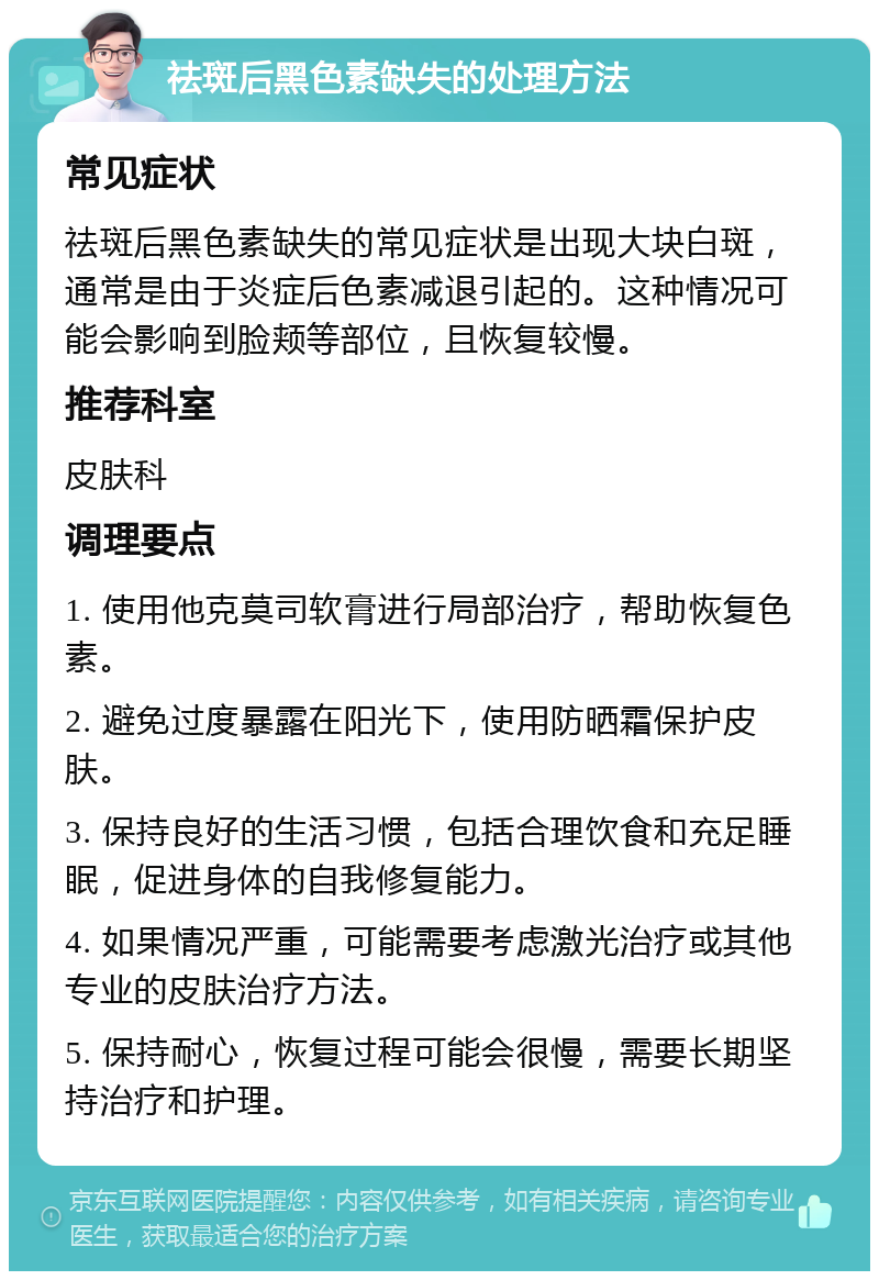 祛斑后黑色素缺失的处理方法 常见症状 祛斑后黑色素缺失的常见症状是出现大块白斑，通常是由于炎症后色素减退引起的。这种情况可能会影响到脸颊等部位，且恢复较慢。 推荐科室 皮肤科 调理要点 1. 使用他克莫司软膏进行局部治疗，帮助恢复色素。 2. 避免过度暴露在阳光下，使用防晒霜保护皮肤。 3. 保持良好的生活习惯，包括合理饮食和充足睡眠，促进身体的自我修复能力。 4. 如果情况严重，可能需要考虑激光治疗或其他专业的皮肤治疗方法。 5. 保持耐心，恢复过程可能会很慢，需要长期坚持治疗和护理。