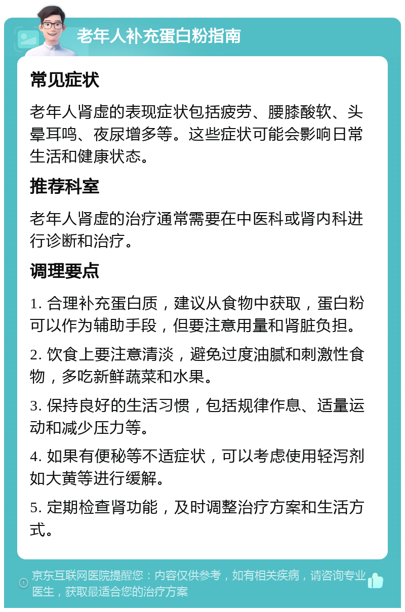 老年人补充蛋白粉指南 常见症状 老年人肾虚的表现症状包括疲劳、腰膝酸软、头晕耳鸣、夜尿增多等。这些症状可能会影响日常生活和健康状态。 推荐科室 老年人肾虚的治疗通常需要在中医科或肾内科进行诊断和治疗。 调理要点 1. 合理补充蛋白质，建议从食物中获取，蛋白粉可以作为辅助手段，但要注意用量和肾脏负担。 2. 饮食上要注意清淡，避免过度油腻和刺激性食物，多吃新鲜蔬菜和水果。 3. 保持良好的生活习惯，包括规律作息、适量运动和减少压力等。 4. 如果有便秘等不适症状，可以考虑使用轻泻剂如大黄等进行缓解。 5. 定期检查肾功能，及时调整治疗方案和生活方式。