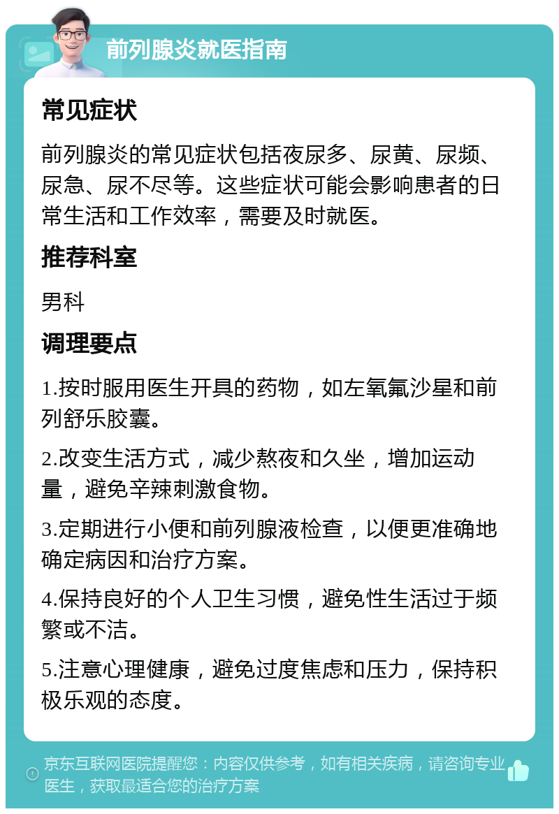 前列腺炎就医指南 常见症状 前列腺炎的常见症状包括夜尿多、尿黄、尿频、尿急、尿不尽等。这些症状可能会影响患者的日常生活和工作效率，需要及时就医。 推荐科室 男科 调理要点 1.按时服用医生开具的药物，如左氧氟沙星和前列舒乐胶囊。 2.改变生活方式，减少熬夜和久坐，增加运动量，避免辛辣刺激食物。 3.定期进行小便和前列腺液检查，以便更准确地确定病因和治疗方案。 4.保持良好的个人卫生习惯，避免性生活过于频繁或不洁。 5.注意心理健康，避免过度焦虑和压力，保持积极乐观的态度。