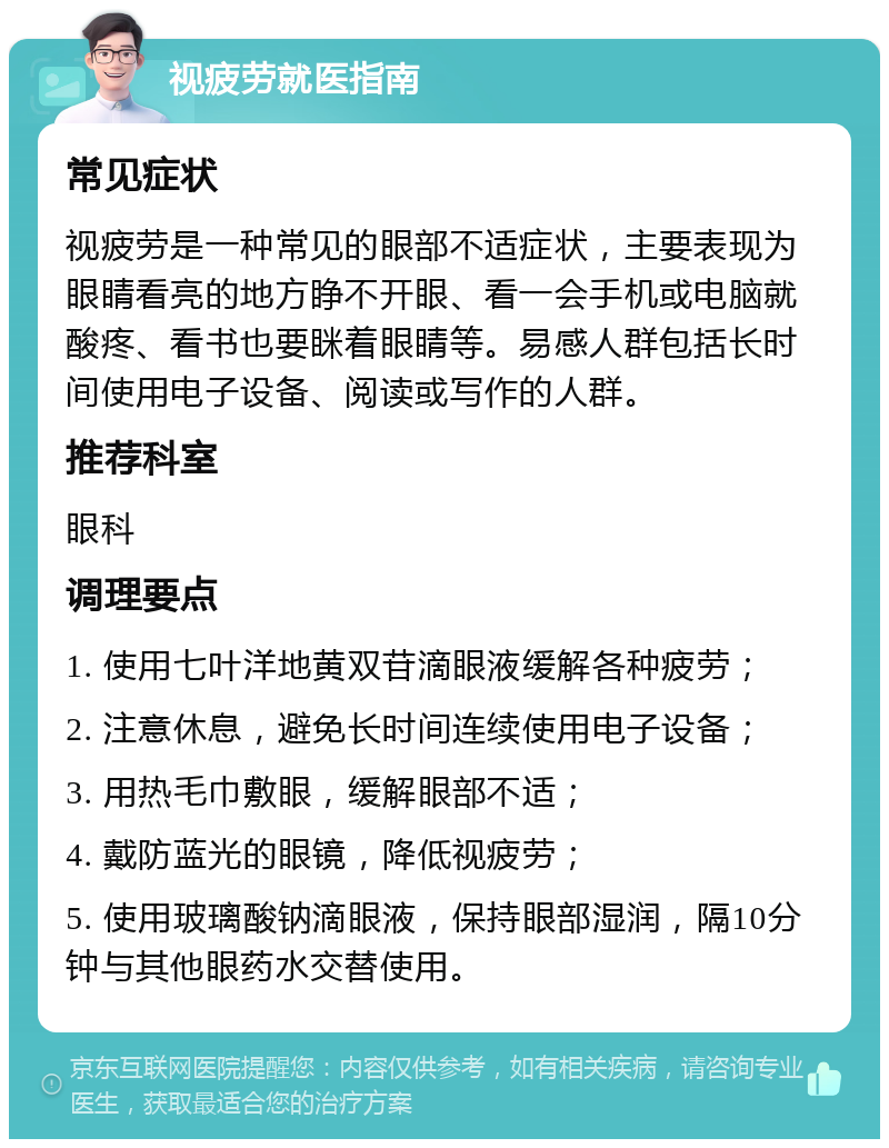 视疲劳就医指南 常见症状 视疲劳是一种常见的眼部不适症状，主要表现为眼睛看亮的地方睁不开眼、看一会手机或电脑就酸疼、看书也要眯着眼睛等。易感人群包括长时间使用电子设备、阅读或写作的人群。 推荐科室 眼科 调理要点 1. 使用七叶洋地黄双苷滴眼液缓解各种疲劳； 2. 注意休息，避免长时间连续使用电子设备； 3. 用热毛巾敷眼，缓解眼部不适； 4. 戴防蓝光的眼镜，降低视疲劳； 5. 使用玻璃酸钠滴眼液，保持眼部湿润，隔10分钟与其他眼药水交替使用。