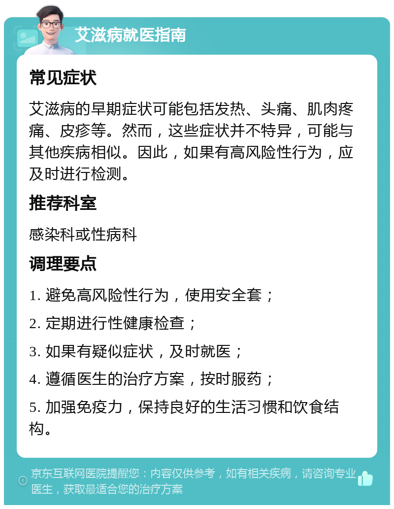 艾滋病就医指南 常见症状 艾滋病的早期症状可能包括发热、头痛、肌肉疼痛、皮疹等。然而，这些症状并不特异，可能与其他疾病相似。因此，如果有高风险性行为，应及时进行检测。 推荐科室 感染科或性病科 调理要点 1. 避免高风险性行为，使用安全套； 2. 定期进行性健康检查； 3. 如果有疑似症状，及时就医； 4. 遵循医生的治疗方案，按时服药； 5. 加强免疫力，保持良好的生活习惯和饮食结构。