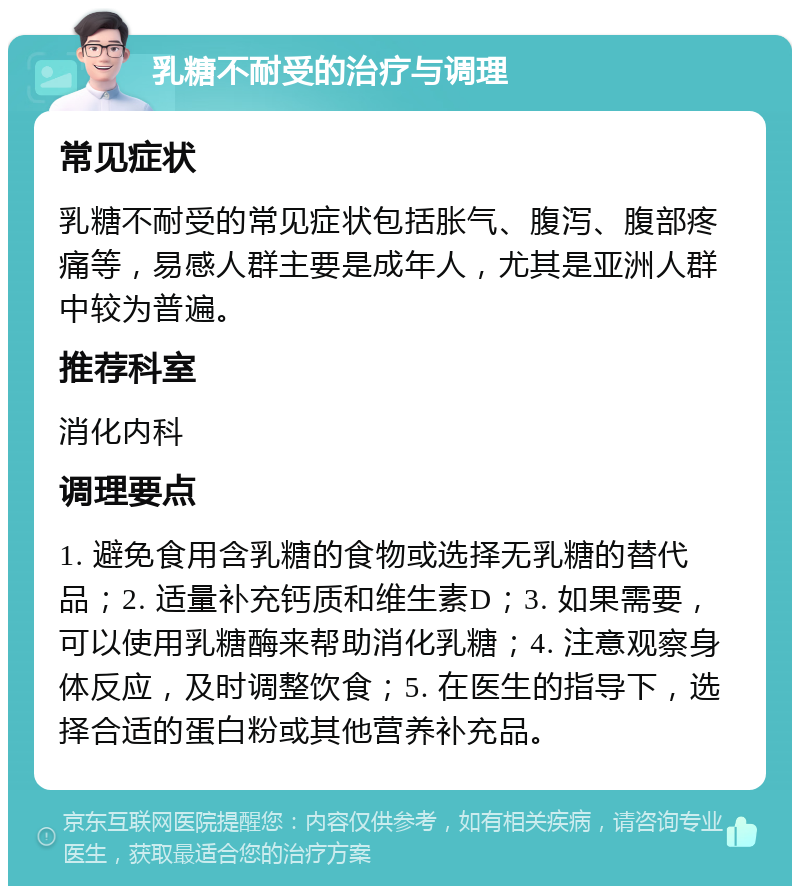 乳糖不耐受的治疗与调理 常见症状 乳糖不耐受的常见症状包括胀气、腹泻、腹部疼痛等，易感人群主要是成年人，尤其是亚洲人群中较为普遍。 推荐科室 消化内科 调理要点 1. 避免食用含乳糖的食物或选择无乳糖的替代品；2. 适量补充钙质和维生素D；3. 如果需要，可以使用乳糖酶来帮助消化乳糖；4. 注意观察身体反应，及时调整饮食；5. 在医生的指导下，选择合适的蛋白粉或其他营养补充品。