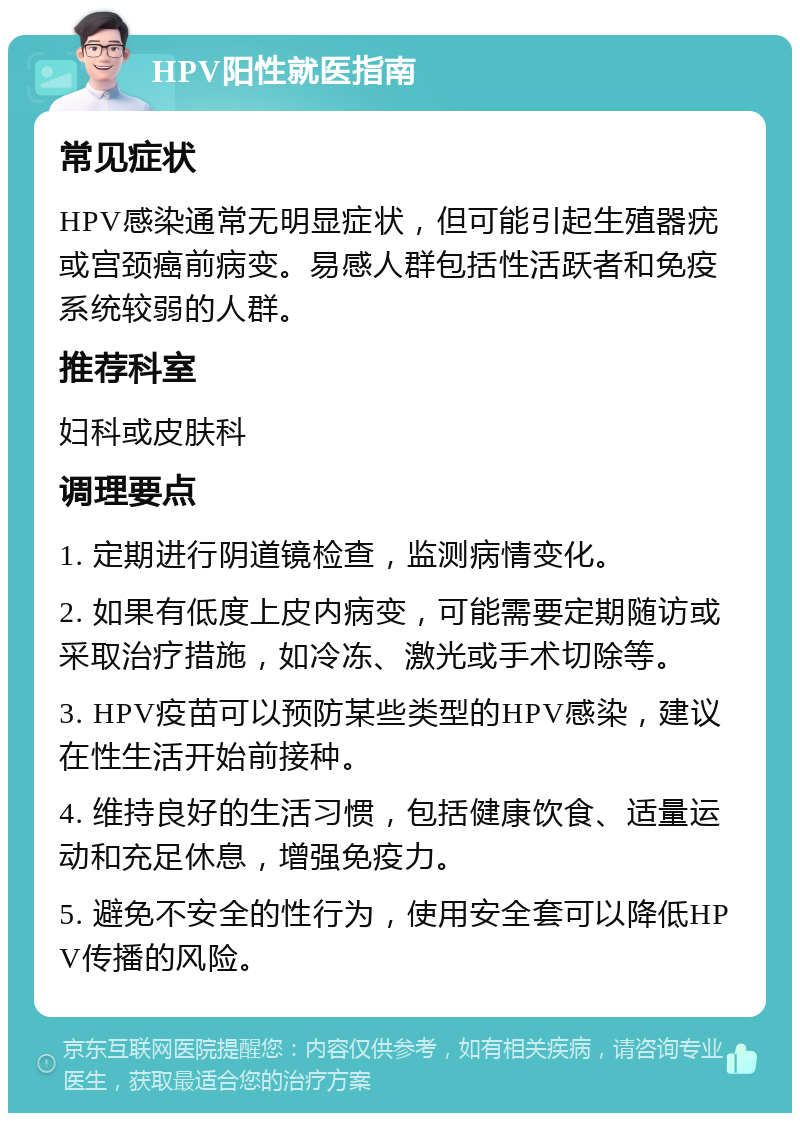 HPV阳性就医指南 常见症状 HPV感染通常无明显症状，但可能引起生殖器疣或宫颈癌前病变。易感人群包括性活跃者和免疫系统较弱的人群。 推荐科室 妇科或皮肤科 调理要点 1. 定期进行阴道镜检查，监测病情变化。 2. 如果有低度上皮内病变，可能需要定期随访或采取治疗措施，如冷冻、激光或手术切除等。 3. HPV疫苗可以预防某些类型的HPV感染，建议在性生活开始前接种。 4. 维持良好的生活习惯，包括健康饮食、适量运动和充足休息，增强免疫力。 5. 避免不安全的性行为，使用安全套可以降低HPV传播的风险。