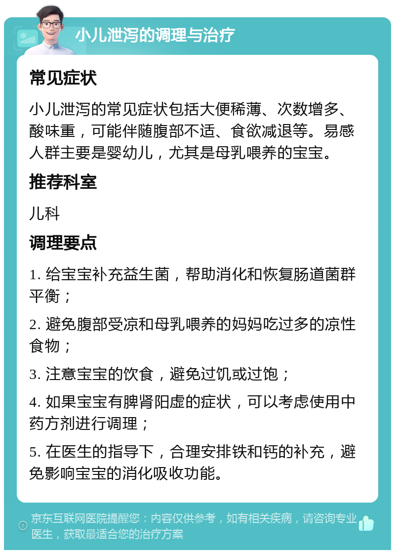 小儿泄泻的调理与治疗 常见症状 小儿泄泻的常见症状包括大便稀薄、次数增多、酸味重，可能伴随腹部不适、食欲减退等。易感人群主要是婴幼儿，尤其是母乳喂养的宝宝。 推荐科室 儿科 调理要点 1. 给宝宝补充益生菌，帮助消化和恢复肠道菌群平衡； 2. 避免腹部受凉和母乳喂养的妈妈吃过多的凉性食物； 3. 注意宝宝的饮食，避免过饥或过饱； 4. 如果宝宝有脾肾阳虚的症状，可以考虑使用中药方剂进行调理； 5. 在医生的指导下，合理安排铁和钙的补充，避免影响宝宝的消化吸收功能。