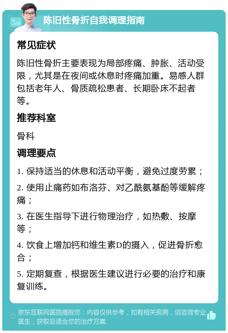 陈旧性骨折自我调理指南 常见症状 陈旧性骨折主要表现为局部疼痛、肿胀、活动受限，尤其是在夜间或休息时疼痛加重。易感人群包括老年人、骨质疏松患者、长期卧床不起者等。 推荐科室 骨科 调理要点 1. 保持适当的休息和活动平衡，避免过度劳累； 2. 使用止痛药如布洛芬、对乙酰氨基酚等缓解疼痛； 3. 在医生指导下进行物理治疗，如热敷、按摩等； 4. 饮食上增加钙和维生素D的摄入，促进骨折愈合； 5. 定期复查，根据医生建议进行必要的治疗和康复训练。