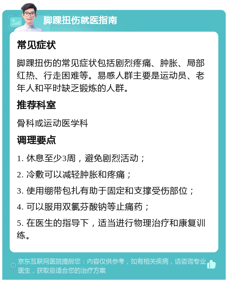 脚踝扭伤就医指南 常见症状 脚踝扭伤的常见症状包括剧烈疼痛、肿胀、局部红热、行走困难等。易感人群主要是运动员、老年人和平时缺乏锻炼的人群。 推荐科室 骨科或运动医学科 调理要点 1. 休息至少3周，避免剧烈活动； 2. 冷敷可以减轻肿胀和疼痛； 3. 使用绷带包扎有助于固定和支撑受伤部位； 4. 可以服用双氯芬酸钠等止痛药； 5. 在医生的指导下，适当进行物理治疗和康复训练。