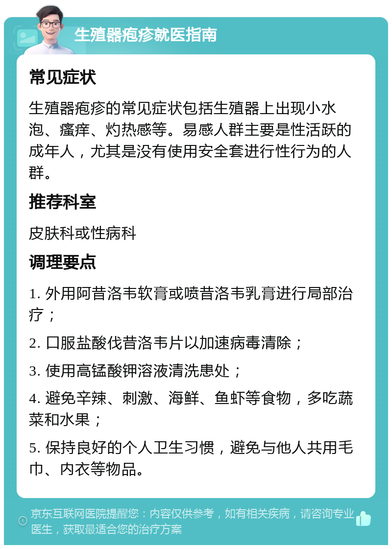 生殖器疱疹就医指南 常见症状 生殖器疱疹的常见症状包括生殖器上出现小水泡、瘙痒、灼热感等。易感人群主要是性活跃的成年人，尤其是没有使用安全套进行性行为的人群。 推荐科室 皮肤科或性病科 调理要点 1. 外用阿昔洛韦软膏或喷昔洛韦乳膏进行局部治疗； 2. 口服盐酸伐昔洛韦片以加速病毒清除； 3. 使用高锰酸钾溶液清洗患处； 4. 避免辛辣、刺激、海鲜、鱼虾等食物，多吃蔬菜和水果； 5. 保持良好的个人卫生习惯，避免与他人共用毛巾、内衣等物品。