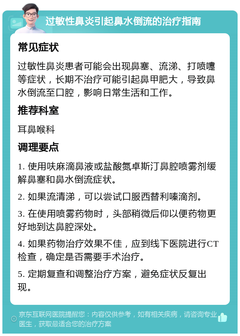 过敏性鼻炎引起鼻水倒流的治疗指南 常见症状 过敏性鼻炎患者可能会出现鼻塞、流涕、打喷嚏等症状，长期不治疗可能引起鼻甲肥大，导致鼻水倒流至口腔，影响日常生活和工作。 推荐科室 耳鼻喉科 调理要点 1. 使用呋麻滴鼻液或盐酸氮卓斯汀鼻腔喷雾剂缓解鼻塞和鼻水倒流症状。 2. 如果流清涕，可以尝试口服西替利嗪滴剂。 3. 在使用喷雾药物时，头部稍微后仰以便药物更好地到达鼻腔深处。 4. 如果药物治疗效果不佳，应到线下医院进行CT检查，确定是否需要手术治疗。 5. 定期复查和调整治疗方案，避免症状反复出现。