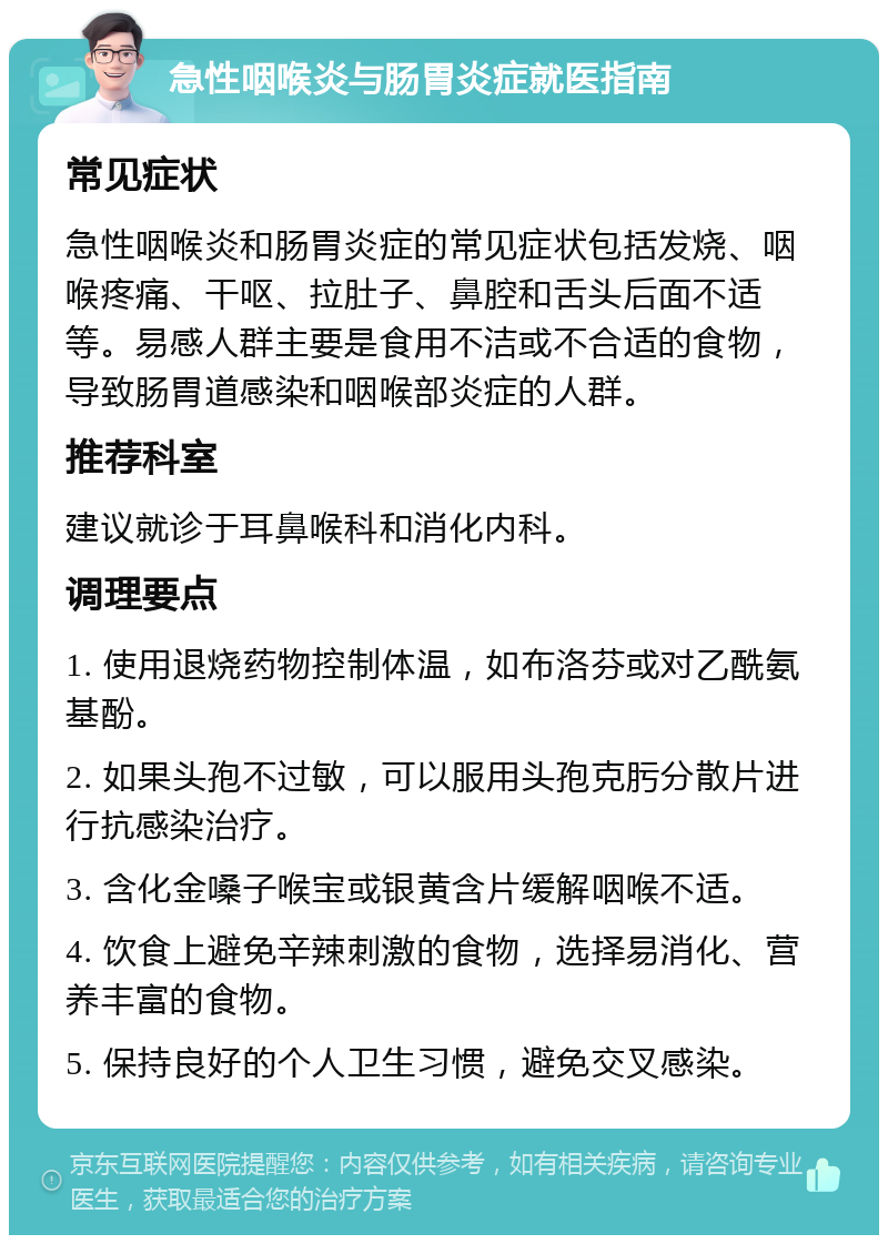 急性咽喉炎与肠胃炎症就医指南 常见症状 急性咽喉炎和肠胃炎症的常见症状包括发烧、咽喉疼痛、干呕、拉肚子、鼻腔和舌头后面不适等。易感人群主要是食用不洁或不合适的食物，导致肠胃道感染和咽喉部炎症的人群。 推荐科室 建议就诊于耳鼻喉科和消化内科。 调理要点 1. 使用退烧药物控制体温，如布洛芬或对乙酰氨基酚。 2. 如果头孢不过敏，可以服用头孢克肟分散片进行抗感染治疗。 3. 含化金嗓子喉宝或银黄含片缓解咽喉不适。 4. 饮食上避免辛辣刺激的食物，选择易消化、营养丰富的食物。 5. 保持良好的个人卫生习惯，避免交叉感染。