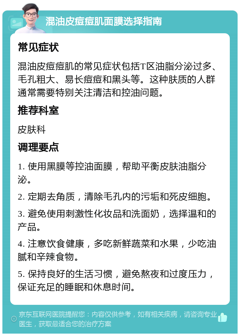 混油皮痘痘肌面膜选择指南 常见症状 混油皮痘痘肌的常见症状包括T区油脂分泌过多、毛孔粗大、易长痘痘和黑头等。这种肤质的人群通常需要特别关注清洁和控油问题。 推荐科室 皮肤科 调理要点 1. 使用黑膜等控油面膜，帮助平衡皮肤油脂分泌。 2. 定期去角质，清除毛孔内的污垢和死皮细胞。 3. 避免使用刺激性化妆品和洗面奶，选择温和的产品。 4. 注意饮食健康，多吃新鲜蔬菜和水果，少吃油腻和辛辣食物。 5. 保持良好的生活习惯，避免熬夜和过度压力，保证充足的睡眠和休息时间。