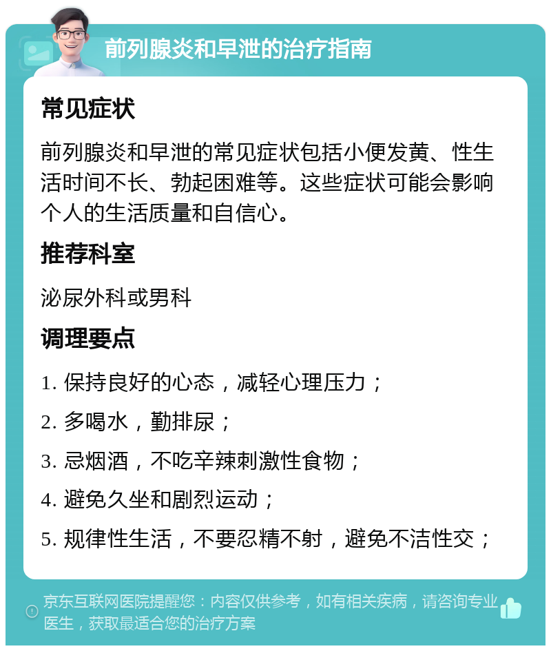 前列腺炎和早泄的治疗指南 常见症状 前列腺炎和早泄的常见症状包括小便发黄、性生活时间不长、勃起困难等。这些症状可能会影响个人的生活质量和自信心。 推荐科室 泌尿外科或男科 调理要点 1. 保持良好的心态，减轻心理压力； 2. 多喝水，勤排尿； 3. 忌烟酒，不吃辛辣刺激性食物； 4. 避免久坐和剧烈运动； 5. 规律性生活，不要忍精不射，避免不洁性交；