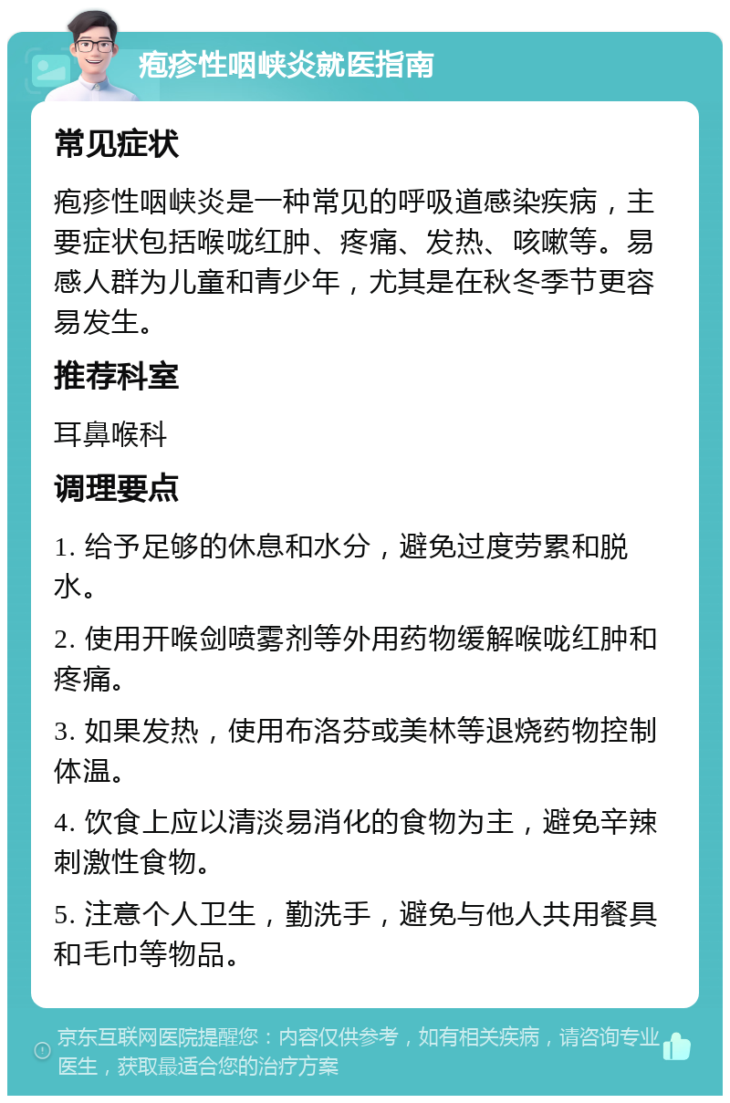 疱疹性咽峡炎就医指南 常见症状 疱疹性咽峡炎是一种常见的呼吸道感染疾病，主要症状包括喉咙红肿、疼痛、发热、咳嗽等。易感人群为儿童和青少年，尤其是在秋冬季节更容易发生。 推荐科室 耳鼻喉科 调理要点 1. 给予足够的休息和水分，避免过度劳累和脱水。 2. 使用开喉剑喷雾剂等外用药物缓解喉咙红肿和疼痛。 3. 如果发热，使用布洛芬或美林等退烧药物控制体温。 4. 饮食上应以清淡易消化的食物为主，避免辛辣刺激性食物。 5. 注意个人卫生，勤洗手，避免与他人共用餐具和毛巾等物品。