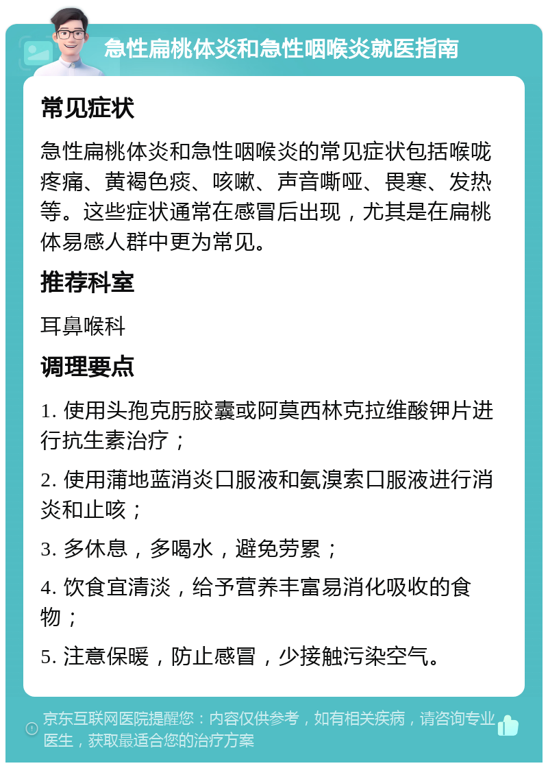 急性扁桃体炎和急性咽喉炎就医指南 常见症状 急性扁桃体炎和急性咽喉炎的常见症状包括喉咙疼痛、黄褐色痰、咳嗽、声音嘶哑、畏寒、发热等。这些症状通常在感冒后出现，尤其是在扁桃体易感人群中更为常见。 推荐科室 耳鼻喉科 调理要点 1. 使用头孢克肟胶囊或阿莫西林克拉维酸钾片进行抗生素治疗； 2. 使用蒲地蓝消炎口服液和氨溴索口服液进行消炎和止咳； 3. 多休息，多喝水，避免劳累； 4. 饮食宜清淡，给予营养丰富易消化吸收的食物； 5. 注意保暖，防止感冒，少接触污染空气。