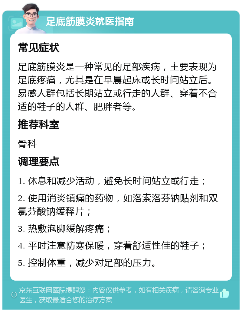 足底筋膜炎就医指南 常见症状 足底筋膜炎是一种常见的足部疾病，主要表现为足底疼痛，尤其是在早晨起床或长时间站立后。易感人群包括长期站立或行走的人群、穿着不合适的鞋子的人群、肥胖者等。 推荐科室 骨科 调理要点 1. 休息和减少活动，避免长时间站立或行走； 2. 使用消炎镇痛的药物，如洛索洛芬钠贴剂和双氯芬酸钠缓释片； 3. 热敷泡脚缓解疼痛； 4. 平时注意防寒保暖，穿着舒适性佳的鞋子； 5. 控制体重，减少对足部的压力。