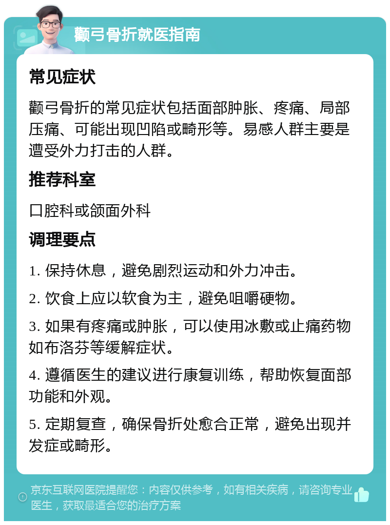 颧弓骨折就医指南 常见症状 颧弓骨折的常见症状包括面部肿胀、疼痛、局部压痛、可能出现凹陷或畸形等。易感人群主要是遭受外力打击的人群。 推荐科室 口腔科或颌面外科 调理要点 1. 保持休息，避免剧烈运动和外力冲击。 2. 饮食上应以软食为主，避免咀嚼硬物。 3. 如果有疼痛或肿胀，可以使用冰敷或止痛药物如布洛芬等缓解症状。 4. 遵循医生的建议进行康复训练，帮助恢复面部功能和外观。 5. 定期复查，确保骨折处愈合正常，避免出现并发症或畸形。