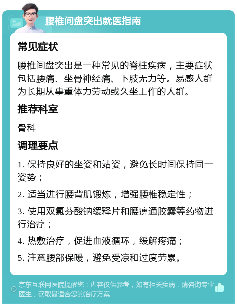 腰椎间盘突出就医指南 常见症状 腰椎间盘突出是一种常见的脊柱疾病，主要症状包括腰痛、坐骨神经痛、下肢无力等。易感人群为长期从事重体力劳动或久坐工作的人群。 推荐科室 骨科 调理要点 1. 保持良好的坐姿和站姿，避免长时间保持同一姿势； 2. 适当进行腰背肌锻炼，增强腰椎稳定性； 3. 使用双氯芬酸钠缓释片和腰痹通胶囊等药物进行治疗； 4. 热敷治疗，促进血液循环，缓解疼痛； 5. 注意腰部保暖，避免受凉和过度劳累。