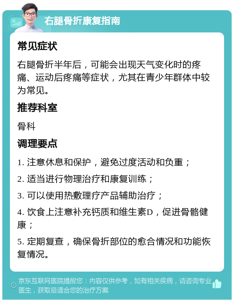 右腿骨折康复指南 常见症状 右腿骨折半年后，可能会出现天气变化时的疼痛、运动后疼痛等症状，尤其在青少年群体中较为常见。 推荐科室 骨科 调理要点 1. 注意休息和保护，避免过度活动和负重； 2. 适当进行物理治疗和康复训练； 3. 可以使用热敷理疗产品辅助治疗； 4. 饮食上注意补充钙质和维生素D，促进骨骼健康； 5. 定期复查，确保骨折部位的愈合情况和功能恢复情况。