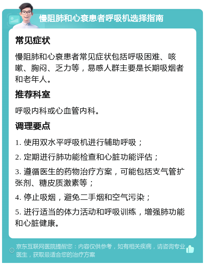 慢阻肺和心衰患者呼吸机选择指南 常见症状 慢阻肺和心衰患者常见症状包括呼吸困难、咳嗽、胸闷、乏力等，易感人群主要是长期吸烟者和老年人。 推荐科室 呼吸内科或心血管内科。 调理要点 1. 使用双水平呼吸机进行辅助呼吸； 2. 定期进行肺功能检查和心脏功能评估； 3. 遵循医生的药物治疗方案，可能包括支气管扩张剂、糖皮质激素等； 4. 停止吸烟，避免二手烟和空气污染； 5. 进行适当的体力活动和呼吸训练，增强肺功能和心脏健康。