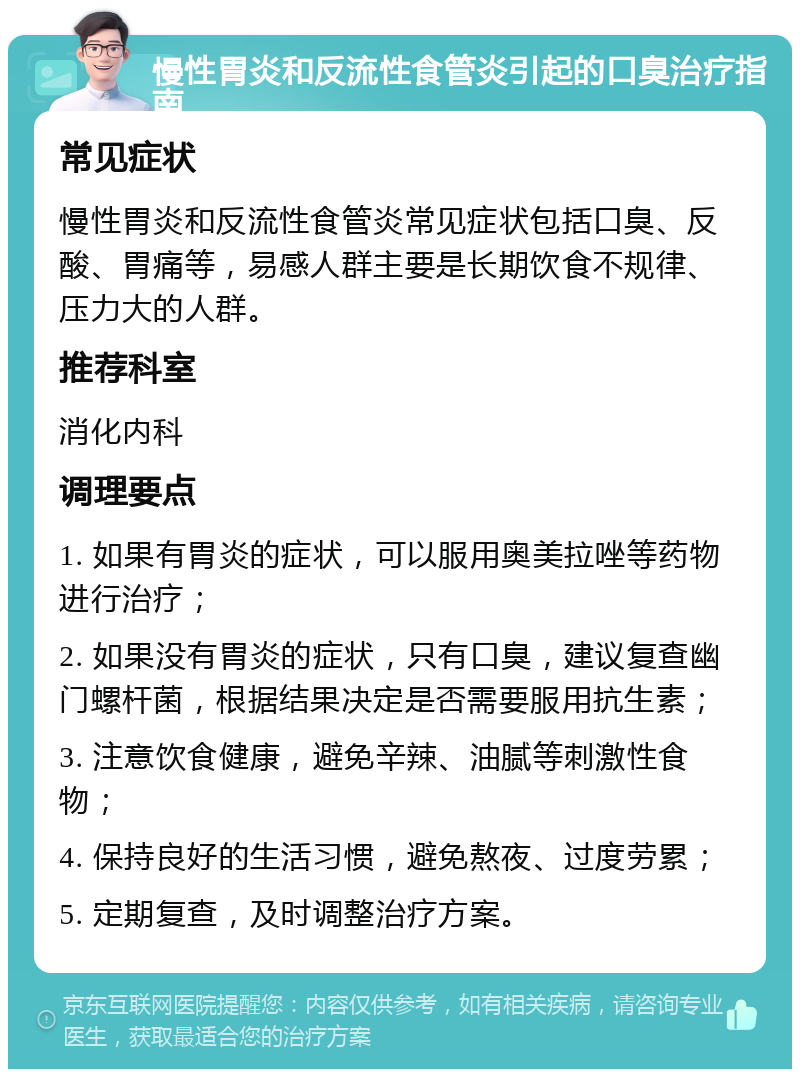 慢性胃炎和反流性食管炎引起的口臭治疗指南 常见症状 慢性胃炎和反流性食管炎常见症状包括口臭、反酸、胃痛等，易感人群主要是长期饮食不规律、压力大的人群。 推荐科室 消化内科 调理要点 1. 如果有胃炎的症状，可以服用奥美拉唑等药物进行治疗； 2. 如果没有胃炎的症状，只有口臭，建议复查幽门螺杆菌，根据结果决定是否需要服用抗生素； 3. 注意饮食健康，避免辛辣、油腻等刺激性食物； 4. 保持良好的生活习惯，避免熬夜、过度劳累； 5. 定期复查，及时调整治疗方案。