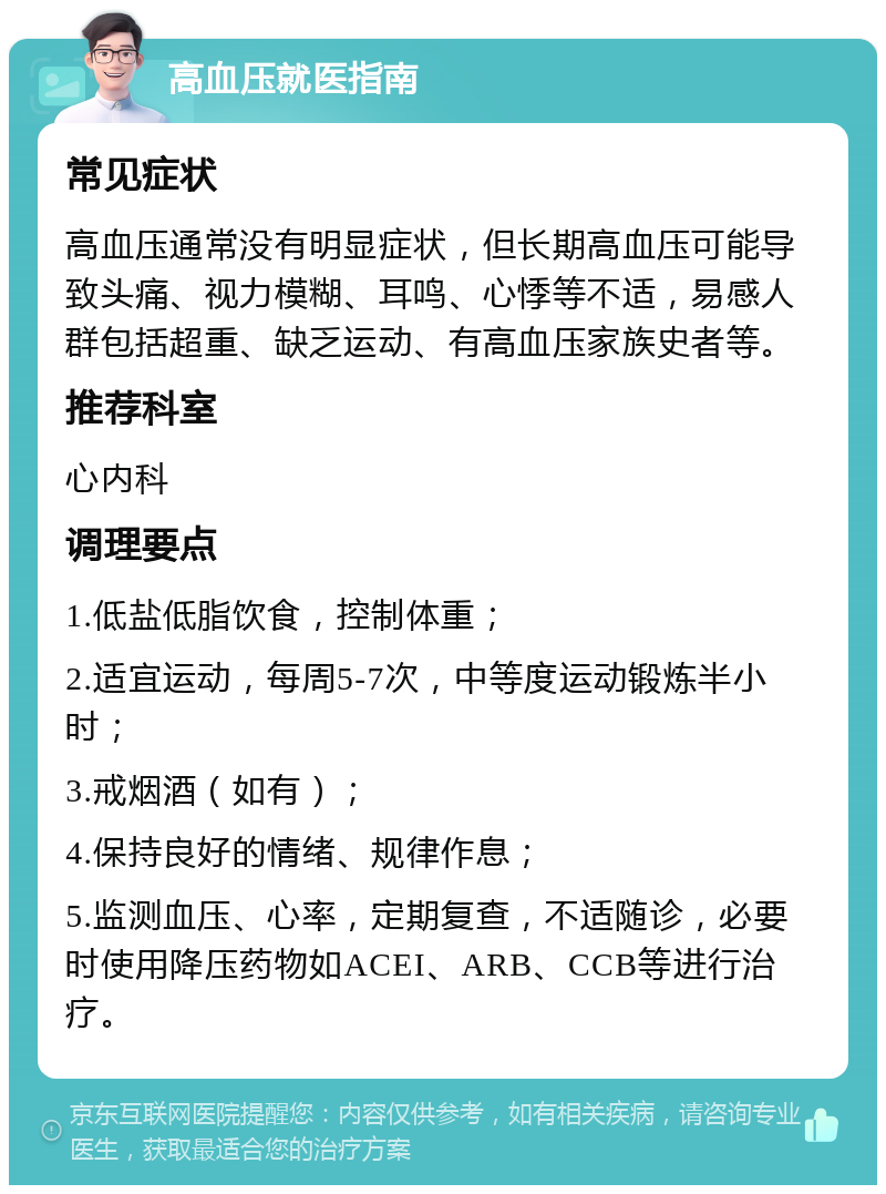 高血压就医指南 常见症状 高血压通常没有明显症状，但长期高血压可能导致头痛、视力模糊、耳鸣、心悸等不适，易感人群包括超重、缺乏运动、有高血压家族史者等。 推荐科室 心内科 调理要点 1.低盐低脂饮食，控制体重； 2.适宜运动，每周5-7次，中等度运动锻炼半小时； 3.戒烟酒（如有）； 4.保持良好的情绪、规律作息； 5.监测血压、心率，定期复查，不适随诊，必要时使用降压药物如ACEI、ARB、CCB等进行治疗。