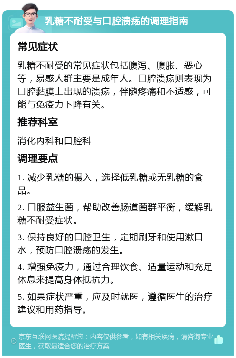 乳糖不耐受与口腔溃疡的调理指南 常见症状 乳糖不耐受的常见症状包括腹泻、腹胀、恶心等，易感人群主要是成年人。口腔溃疡则表现为口腔黏膜上出现的溃疡，伴随疼痛和不适感，可能与免疫力下降有关。 推荐科室 消化内科和口腔科 调理要点 1. 减少乳糖的摄入，选择低乳糖或无乳糖的食品。 2. 口服益生菌，帮助改善肠道菌群平衡，缓解乳糖不耐受症状。 3. 保持良好的口腔卫生，定期刷牙和使用漱口水，预防口腔溃疡的发生。 4. 增强免疫力，通过合理饮食、适量运动和充足休息来提高身体抵抗力。 5. 如果症状严重，应及时就医，遵循医生的治疗建议和用药指导。