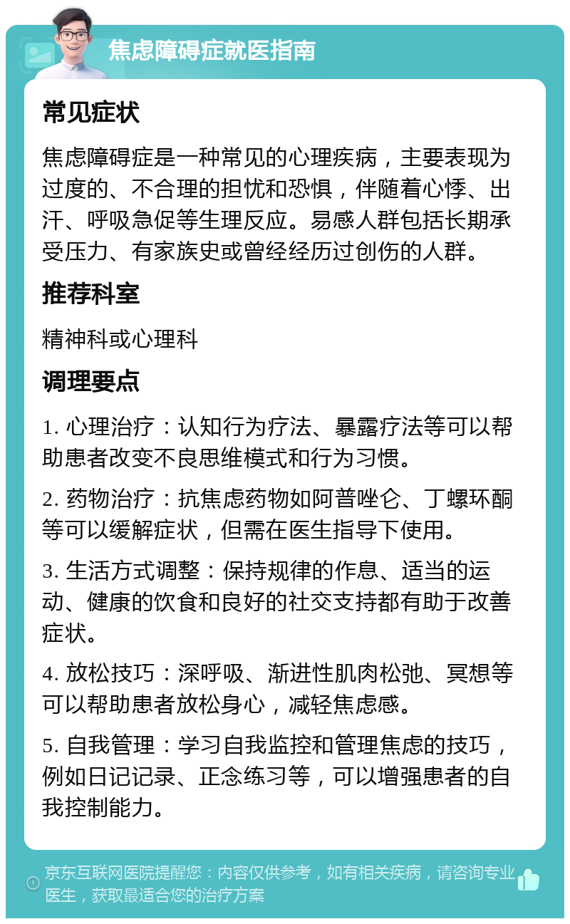 焦虑障碍症就医指南 常见症状 焦虑障碍症是一种常见的心理疾病，主要表现为过度的、不合理的担忧和恐惧，伴随着心悸、出汗、呼吸急促等生理反应。易感人群包括长期承受压力、有家族史或曾经经历过创伤的人群。 推荐科室 精神科或心理科 调理要点 1. 心理治疗：认知行为疗法、暴露疗法等可以帮助患者改变不良思维模式和行为习惯。 2. 药物治疗：抗焦虑药物如阿普唑仑、丁螺环酮等可以缓解症状，但需在医生指导下使用。 3. 生活方式调整：保持规律的作息、适当的运动、健康的饮食和良好的社交支持都有助于改善症状。 4. 放松技巧：深呼吸、渐进性肌肉松弛、冥想等可以帮助患者放松身心，减轻焦虑感。 5. 自我管理：学习自我监控和管理焦虑的技巧，例如日记记录、正念练习等，可以增强患者的自我控制能力。