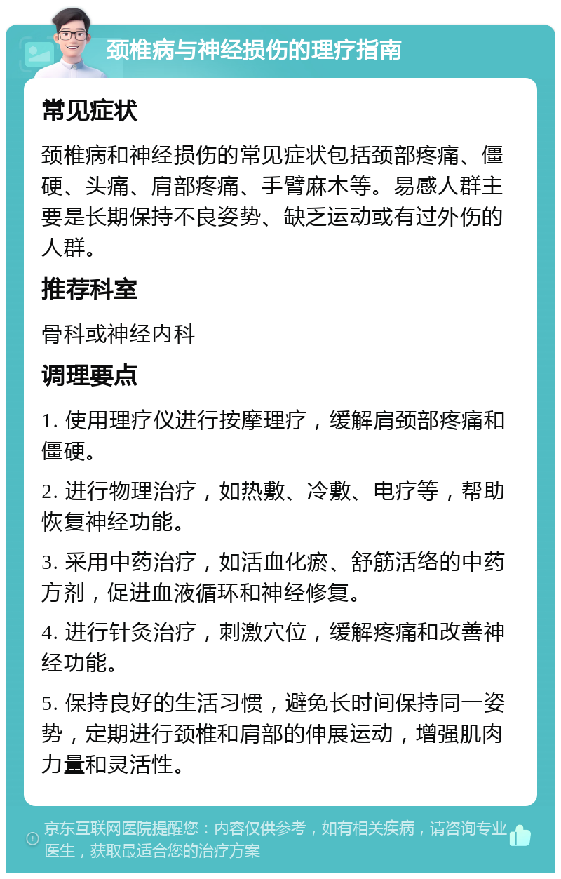 颈椎病与神经损伤的理疗指南 常见症状 颈椎病和神经损伤的常见症状包括颈部疼痛、僵硬、头痛、肩部疼痛、手臂麻木等。易感人群主要是长期保持不良姿势、缺乏运动或有过外伤的人群。 推荐科室 骨科或神经内科 调理要点 1. 使用理疗仪进行按摩理疗，缓解肩颈部疼痛和僵硬。 2. 进行物理治疗，如热敷、冷敷、电疗等，帮助恢复神经功能。 3. 采用中药治疗，如活血化瘀、舒筋活络的中药方剂，促进血液循环和神经修复。 4. 进行针灸治疗，刺激穴位，缓解疼痛和改善神经功能。 5. 保持良好的生活习惯，避免长时间保持同一姿势，定期进行颈椎和肩部的伸展运动，增强肌肉力量和灵活性。