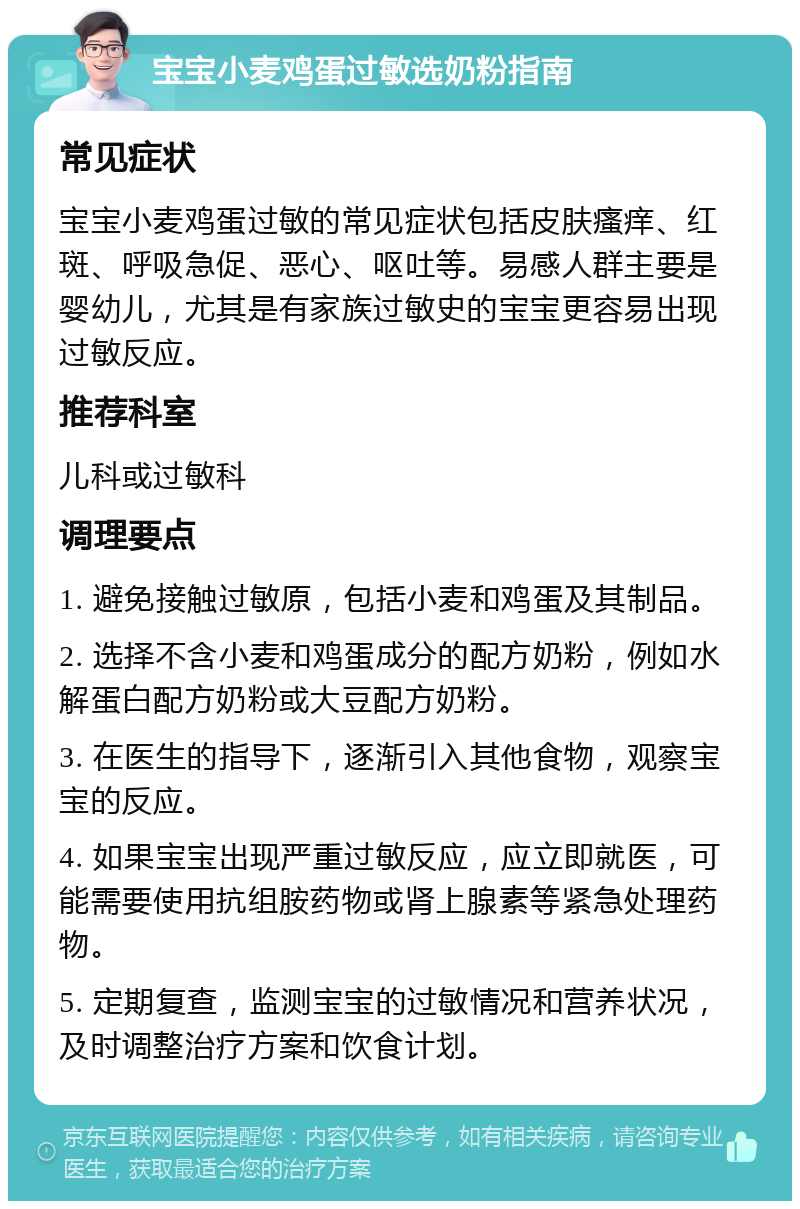 宝宝小麦鸡蛋过敏选奶粉指南 常见症状 宝宝小麦鸡蛋过敏的常见症状包括皮肤瘙痒、红斑、呼吸急促、恶心、呕吐等。易感人群主要是婴幼儿，尤其是有家族过敏史的宝宝更容易出现过敏反应。 推荐科室 儿科或过敏科 调理要点 1. 避免接触过敏原，包括小麦和鸡蛋及其制品。 2. 选择不含小麦和鸡蛋成分的配方奶粉，例如水解蛋白配方奶粉或大豆配方奶粉。 3. 在医生的指导下，逐渐引入其他食物，观察宝宝的反应。 4. 如果宝宝出现严重过敏反应，应立即就医，可能需要使用抗组胺药物或肾上腺素等紧急处理药物。 5. 定期复查，监测宝宝的过敏情况和营养状况，及时调整治疗方案和饮食计划。