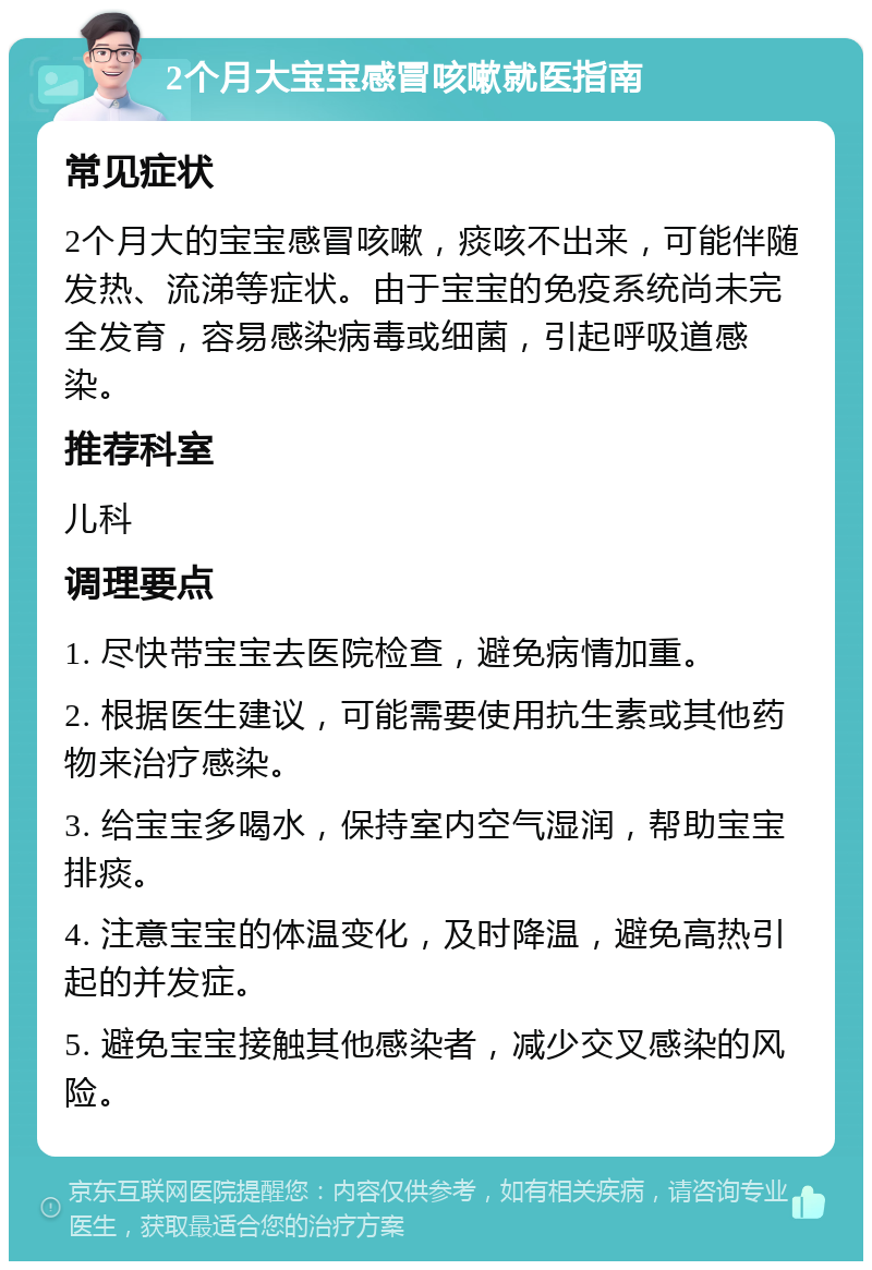 2个月大宝宝感冒咳嗽就医指南 常见症状 2个月大的宝宝感冒咳嗽，痰咳不出来，可能伴随发热、流涕等症状。由于宝宝的免疫系统尚未完全发育，容易感染病毒或细菌，引起呼吸道感染。 推荐科室 儿科 调理要点 1. 尽快带宝宝去医院检查，避免病情加重。 2. 根据医生建议，可能需要使用抗生素或其他药物来治疗感染。 3. 给宝宝多喝水，保持室内空气湿润，帮助宝宝排痰。 4. 注意宝宝的体温变化，及时降温，避免高热引起的并发症。 5. 避免宝宝接触其他感染者，减少交叉感染的风险。