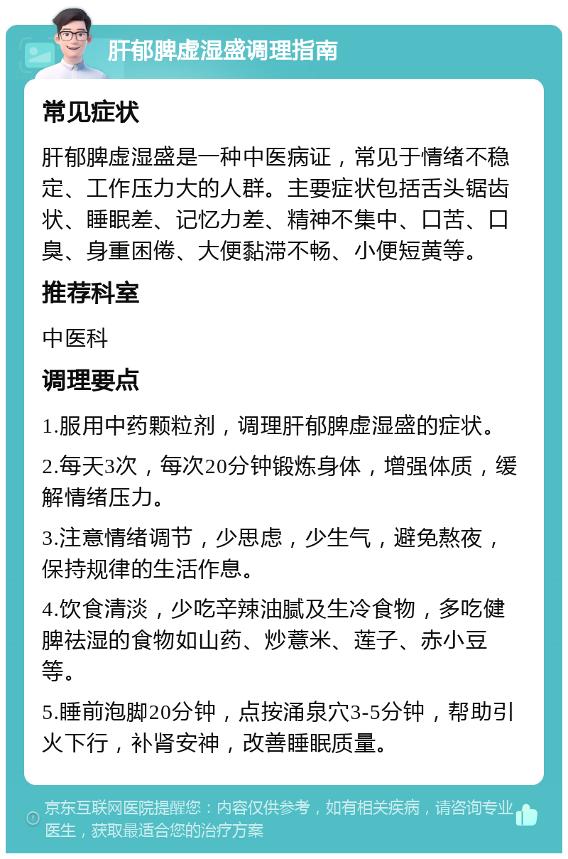 肝郁脾虚湿盛调理指南 常见症状 肝郁脾虚湿盛是一种中医病证，常见于情绪不稳定、工作压力大的人群。主要症状包括舌头锯齿状、睡眠差、记忆力差、精神不集中、口苦、口臭、身重困倦、大便黏滞不畅、小便短黄等。 推荐科室 中医科 调理要点 1.服用中药颗粒剂，调理肝郁脾虚湿盛的症状。 2.每天3次，每次20分钟锻炼身体，增强体质，缓解情绪压力。 3.注意情绪调节，少思虑，少生气，避免熬夜，保持规律的生活作息。 4.饮食清淡，少吃辛辣油腻及生冷食物，多吃健脾祛湿的食物如山药、炒薏米、莲子、赤小豆等。 5.睡前泡脚20分钟，点按涌泉穴3-5分钟，帮助引火下行，补肾安神，改善睡眠质量。