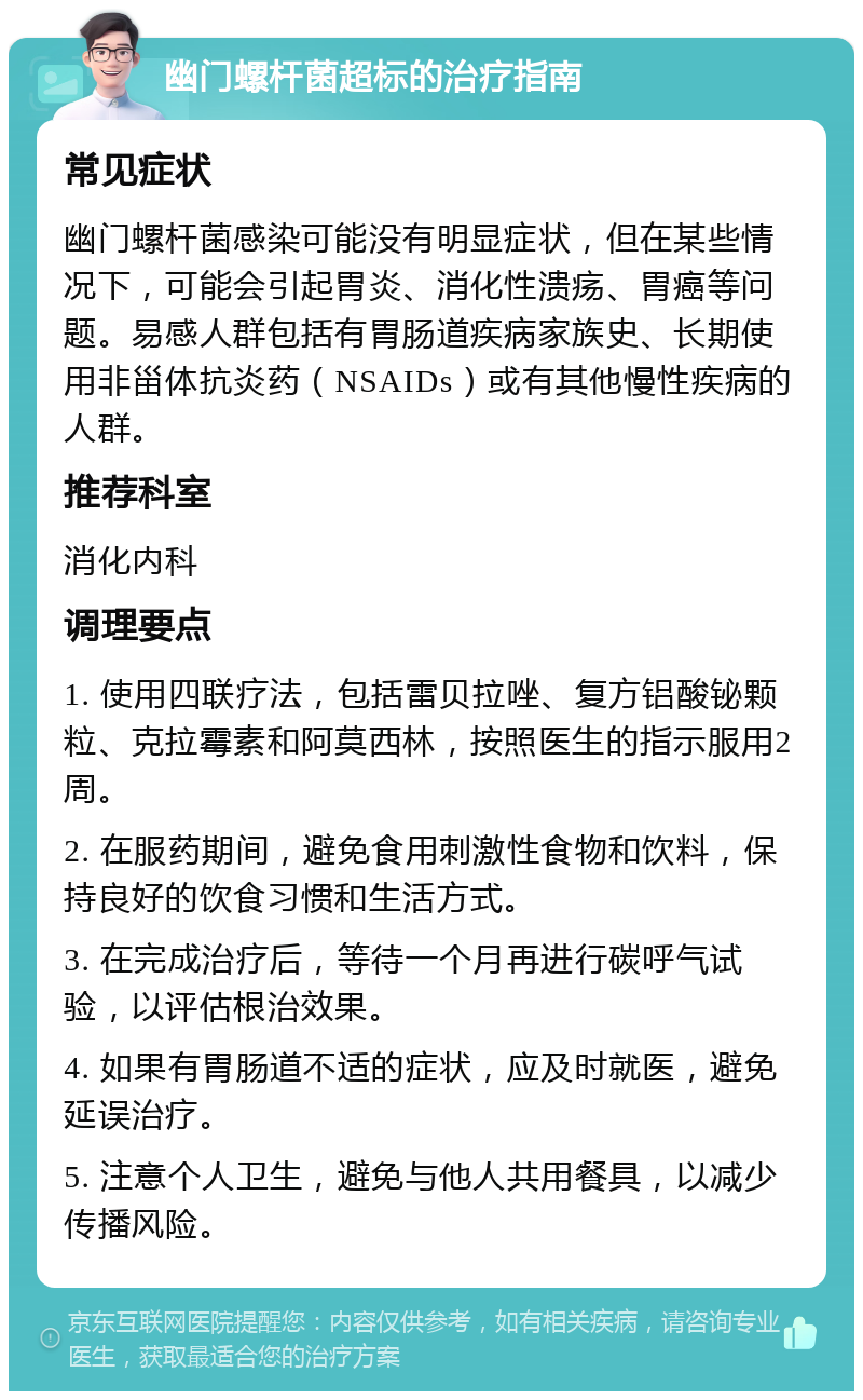 幽门螺杆菌超标的治疗指南 常见症状 幽门螺杆菌感染可能没有明显症状，但在某些情况下，可能会引起胃炎、消化性溃疡、胃癌等问题。易感人群包括有胃肠道疾病家族史、长期使用非甾体抗炎药（NSAIDs）或有其他慢性疾病的人群。 推荐科室 消化内科 调理要点 1. 使用四联疗法，包括雷贝拉唑、复方铝酸铋颗粒、克拉霉素和阿莫西林，按照医生的指示服用2周。 2. 在服药期间，避免食用刺激性食物和饮料，保持良好的饮食习惯和生活方式。 3. 在完成治疗后，等待一个月再进行碳呼气试验，以评估根治效果。 4. 如果有胃肠道不适的症状，应及时就医，避免延误治疗。 5. 注意个人卫生，避免与他人共用餐具，以减少传播风险。