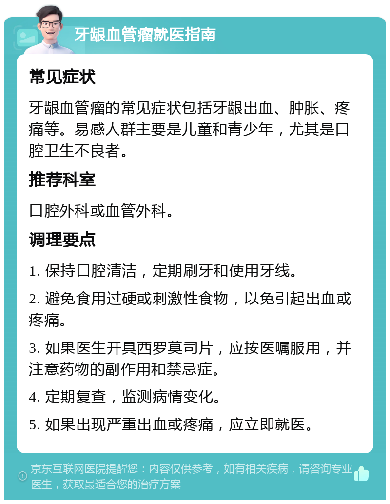 牙龈血管瘤就医指南 常见症状 牙龈血管瘤的常见症状包括牙龈出血、肿胀、疼痛等。易感人群主要是儿童和青少年，尤其是口腔卫生不良者。 推荐科室 口腔外科或血管外科。 调理要点 1. 保持口腔清洁，定期刷牙和使用牙线。 2. 避免食用过硬或刺激性食物，以免引起出血或疼痛。 3. 如果医生开具西罗莫司片，应按医嘱服用，并注意药物的副作用和禁忌症。 4. 定期复查，监测病情变化。 5. 如果出现严重出血或疼痛，应立即就医。