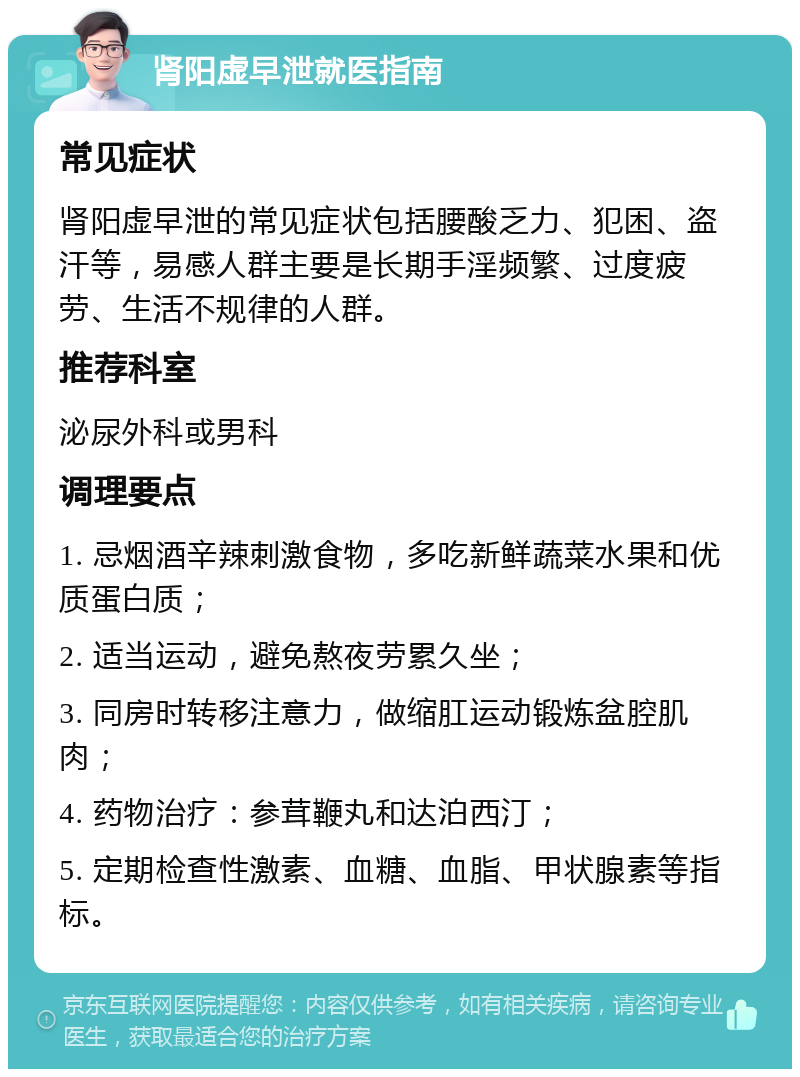 肾阳虚早泄就医指南 常见症状 肾阳虚早泄的常见症状包括腰酸乏力、犯困、盗汗等，易感人群主要是长期手淫频繁、过度疲劳、生活不规律的人群。 推荐科室 泌尿外科或男科 调理要点 1. 忌烟酒辛辣刺激食物，多吃新鲜蔬菜水果和优质蛋白质； 2. 适当运动，避免熬夜劳累久坐； 3. 同房时转移注意力，做缩肛运动锻炼盆腔肌肉； 4. 药物治疗：参茸鞭丸和达泊西汀； 5. 定期检查性激素、血糖、血脂、甲状腺素等指标。