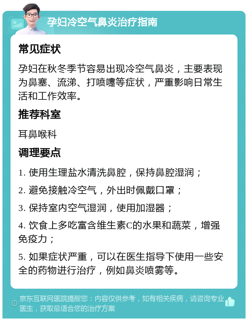 孕妇冷空气鼻炎治疗指南 常见症状 孕妇在秋冬季节容易出现冷空气鼻炎，主要表现为鼻塞、流涕、打喷嚏等症状，严重影响日常生活和工作效率。 推荐科室 耳鼻喉科 调理要点 1. 使用生理盐水清洗鼻腔，保持鼻腔湿润； 2. 避免接触冷空气，外出时佩戴口罩； 3. 保持室内空气湿润，使用加湿器； 4. 饮食上多吃富含维生素C的水果和蔬菜，增强免疫力； 5. 如果症状严重，可以在医生指导下使用一些安全的药物进行治疗，例如鼻炎喷雾等。