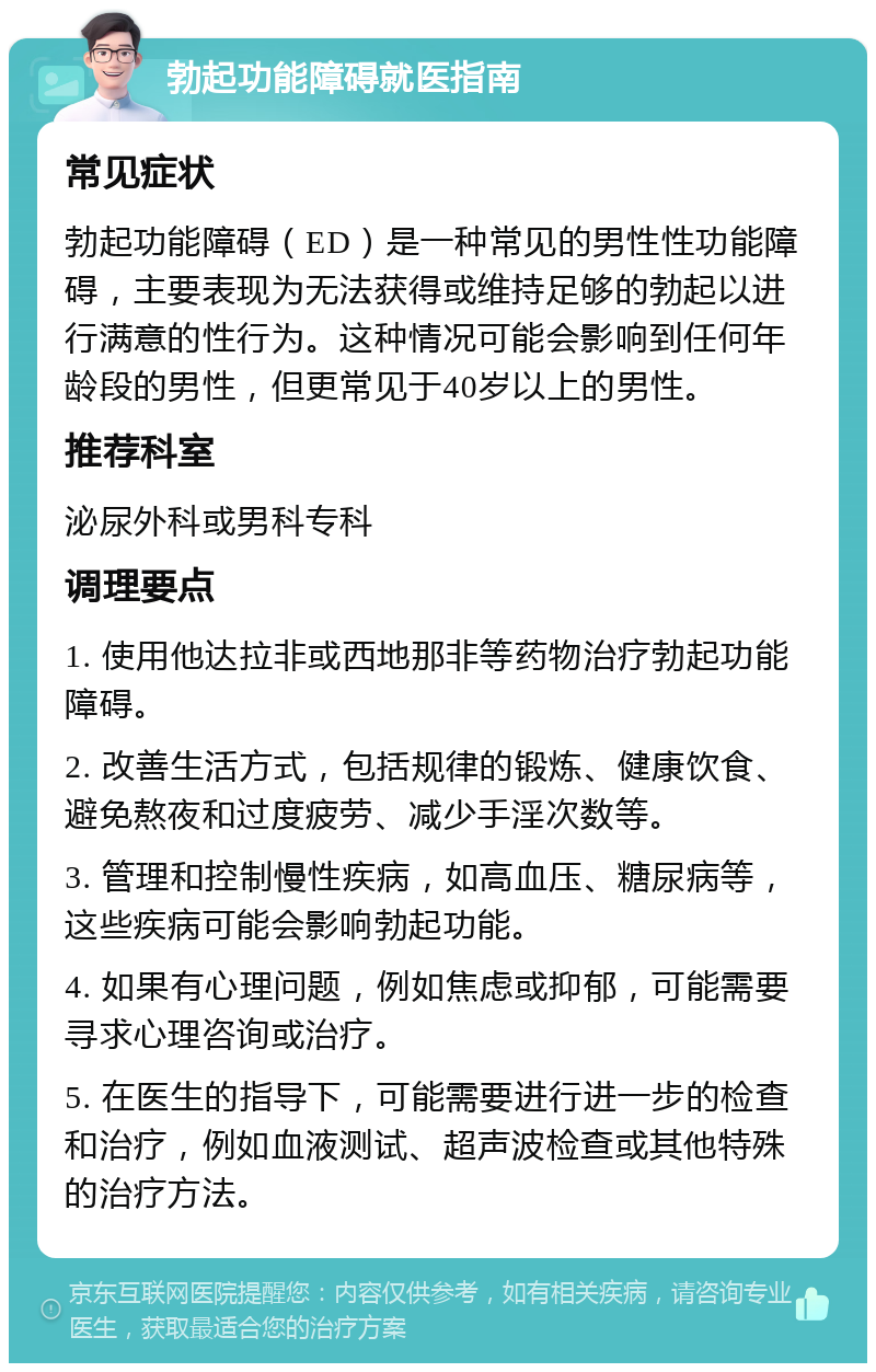 勃起功能障碍就医指南 常见症状 勃起功能障碍（ED）是一种常见的男性性功能障碍，主要表现为无法获得或维持足够的勃起以进行满意的性行为。这种情况可能会影响到任何年龄段的男性，但更常见于40岁以上的男性。 推荐科室 泌尿外科或男科专科 调理要点 1. 使用他达拉非或西地那非等药物治疗勃起功能障碍。 2. 改善生活方式，包括规律的锻炼、健康饮食、避免熬夜和过度疲劳、减少手淫次数等。 3. 管理和控制慢性疾病，如高血压、糖尿病等，这些疾病可能会影响勃起功能。 4. 如果有心理问题，例如焦虑或抑郁，可能需要寻求心理咨询或治疗。 5. 在医生的指导下，可能需要进行进一步的检查和治疗，例如血液测试、超声波检查或其他特殊的治疗方法。